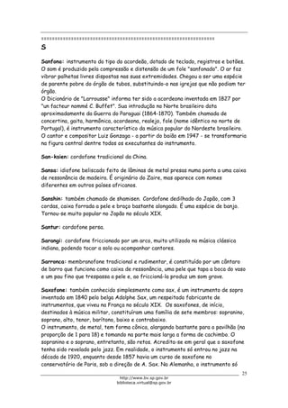 Biblioteca Virtual do Governo do Estado de São Paulo
================================================================
S
Sanfona: instrumento do tipo do acordeão, dotado de teclado, registros e botões.
O som é produzido pela compressão e distensão de um fole "sanfonado". O ar faz
vibrar palhetas livres dispostas nas suas extremidades. Chegou a ser uma espécie
de parente pobre do órgão de tubos, substituindo-o nas igrejas que não podiam ter
órgão.
O Dicionário de "Larrousse" informa ter sido a acordeona inventada em 1827 por
"un facteur nommé C. Buffet". Sua introdução no Norte brasileiro data
aproximadamente da Guerra do Paraguai (1864-1870). Também chamada de
concertina, gaita, harmônica, acordeona, realejo, fole (nome idêntico no norte de
Portugal), é instrumento característico da música popular do Nordeste brasileiro.
O cantor e compositor Luiz Gonzaga - a partir do baião em 1947 - se transformaria
na figura central dentre todos os executantes do instrumento.
San-ksien: cordofone tradicional da China.
Sansa: idiofone beliscado feito de lâminas de metal presas numa ponta a uma caixa
de ressonância de madeira. É originário do Zaire, mas aparece com nomes
diferentes em outros países africanos.
Sanshin: também chamado de shamisen. Cordofone dedilhado do Japão, com 3
cordas, caixa forrada a pele e braço bastante alongado. É uma espécie de banjo.
Tornou-se muito popular no Japão no século XIX.
Santur: cordofone persa.
Sarangi: cordofone friccionado por um arco, muito utilizado na música clássica
indiana, podendo tocar a solo ou acompanhar cantores.
Sarronca: membranofone tradicional e rudimentar, é constituído por um cântaro
de barro que funciona como caixa de ressonância, uma pele que tapa a boca do vaso
e um pau fino que trespassa a pele e, ao friccioná-la produz um som grave.
Saxofone: também conhecido simplesmente como sax, é um instrumento de sopro
inventado em 1840 pelo belga Adolphe Sax, um respeitado fabricante de
instrumentos, que viveu na França no século XIX. Os saxofones, de início,
destinados à música militar, constituíram uma família de sete membros: sopranino,
soprano, alto, tenor, barítono, baixo e contrabaixo.
O instrumento, de metal, tem forma cônica, alargando bastante para o pavilhão (na
proporção de 1 para 18) e tomando na parte mais larga a forma de cachimbo. O
sopranino e o soprano, entretanto, são retos. Acredita-se em geral que o saxofone
tenha sido revelado pelo jazz. Em realidade, o instrumento só entrou no jazz na
década de 1920, enquanto desde 1857 havia um curso de saxofone no
conservatório de Paris, sob a direção de A. Sax. Na Alemanha, o instrumento só
25
http://www.bv.sp.gov.br
biblioteca.virtual@sp.gov.br
 