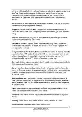 Biblioteca Virtual do Governo do Estado de São Paulo
entrou no início do século XX. No Brasil também se admitiu, erradamente, que este
aerofone tivesse aqui chegado por influência do jazz. Afirmou-se até que
Pixinguinha teria sido o introdutor do saxofone entre nós, tendo trazido o
instrumento da Europa em 1922, quando de lá regressou com o grupo os Oito
Batutas.
Senza: família de instrumentos feitos de lâminas de metal. Este tipo de idiofones
está espalhado um pouco por toda a África.
Serpentão: Datado do século XVI, o serpentão é um instrumento de sopro da
família dos metais, com bocal e corpo longilíneo e serpenteado, (de onde lhe vem o
nome).
Serouba: membranofone, conjunto de instrumentos de percussão que podemos
encontrar na África Central e Ocidental.
Shakuhachi: aerofone japonês. É uma flauta de bambu cujo tubo é aberto nas
extremidades e mede cerca de 55 cm. Foi levado da China para o Japão em 935,
por sacerdotes budistas.
Sheng: aerofone chinês de boca, formado por 17 tubos (canas de bambu), remonta
provavelmente a 3000 anos a. C. Era constituído por uma câmara de vento (à qual
estavam ligados tubos de bambu) para cujo interior o músico soprava. Foi
introduzido na Europa em 1777 e terá influenciado a concertina.
Shô: órgão de boca japonês que resulta da introdução na corte japonesa, no século
VIII, de uma espécie de sheng chinês.
Shofar: aerofone da antiguidade bíblica. A palavra hebraica significa "corno de
carneiro". É um instrumento de sopro rudimentar. Na Bíblia, o instrumento aparece
em várias ocasiões, designadamente nos episódios do sacrifício de Isaac e na
batalha de Jericó.
Sinos tubulares: este instrumento também chamado carrilhão de orquestra, é
constituído por um conjunto de tubos de metal de tamanhos graduados, mas com o
mesmo diâmetro. Têm dois orifícios numa extremidade, pela qual estão suspensos
de uma estrutura.
Sitar: cordofone muito popular no Norte da Índia, que pode ter de três a sete
cordas e é acompanhado muitas vezes pelas tablas.
Skrabalas: idiofone de madeira que podemos encontrar na Rússia e na região do
Báltico.
Soduang: cordofone de arco, dotado de duas cordas, utilizado na Coréia.
So-na: aerofone de palheta dupla, tradicional da China.
26
http://www.bv.sp.gov.br
biblioteca.virtual@sp.gov.br
 