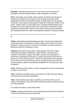 Biblioteca Virtual do Governo do Estado de São Paulo
Sousafone: aerofone de metal que deve o seu nome ao norte-americano de
ascendência lusa John Philipp de Sousa, célebre compositor de marchas.
Surdo: instrumento de percussão, tambor pequeno da família dos atabaques. É
instrumento obrigatório na marcação de ritmo do samba tradicional, sendo
indispensável na bateria das escolas de samba. A denominação está relacionada a
"som surdo", pouco sonoro, sendo aplicada a tambores e caixas sem bordões ("caixa
surda", "tambor surdo"), de sonoridade opaca, utilizados fundamentalmente para
marcação rítmica. Os tambores estão entre os mais antigos instrumentos, sendo
conhecidos em praticamente todas as eras e culturas. Em sua maioria produzem
som, sendo percutidos com a mão ou com baquetas, podendo ter formatos variados.
================================================================
T
Tambor: subcategoria de membranofones que pode ter uma ou duas membranas
com formatos muito diversificados, cilíndrico, longo, cônico. Podem ter forma de
ampulheta, de taça ou de barril. A sarronca é um tambor de fricção, dado que a
membrana é posta em vibração por um pau.
Tamborim: Instrumento de percussão. Tambor pequeno. No Brasil, é usado
especialmente nas danças cantadas de origem africana, como maracatus e
cucumbis. O executante o segura com a mão e o percute com uma baqueta. É
instrumento indispensável na batucada e no samba. Nas baterias das escolas de
samba e em outros conjuntos usa-se o tamborim industrializado com um pequeno
aro de metal ou acrílico recoberto por pele em uma das bordas e percutido com
vareta de bambu ou madeira, medindo aproximadamente 5 cm de altura por 15cm
de diâmetro.
Tantã: idiofone percutido metálico, o maior dos gongos. É tocado com uma baqueta
forrada a couro ou feltro.
Tyba: cordofone do Vietname tocado com um plectro na mão direita que raspa as
cordas para cima e para baixo rapidamente.
Tabla: membranofone duplo indiano, composto por um tambor cônico e outro
cilíndrico. Ravi Shankar, executante deste instrumento, gravou um álbum em dueto
com Yehudi Menuhin.
Ti: aerofone de madeira, tradicional da China.
Timbales: subgrupo dos tambores, que se distinguem pelo seu formato hemisférico
e o som mais definido que os outros tambores.
27
http://www.bv.sp.gov.br
biblioteca.virtual@sp.gov.br
 