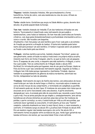 Biblioteca Virtual do Governo do Estado de São Paulo
Tímpanos: também chamados timbales, têm aproximadamente a forma
hemisférica, feitos de cobre, com uma membrana no cimo da caixa. Afinam-se
através de um pedal.
Tiorba: alaúde baixo. Cordofone que surgiu na Idade Média e gozou, durante dois
séculos, de grande popularidade na Europa.
Tom-tom: também chamado de timbalão. É um dos tambores utilizados em uma
bateria. Tecnicamente é classificado como instrumento de percussão e
membranofone, como todos os tambores. Os tom-tons são construídos em formato
cilíndrico, com duas peles (bimembranofones) e profundidade intermediária entre a
caixa e o surdo. São tocados com baquetas.
Atualmente o tom-tom possui um anel metálico para fixar cada pele e um sistema
de fixação que permite a afinação do tambor. O baterista também pode bater
neste anel para produzir um som metálico. O tambor é apoiado sobre um pedestal
ou fixado a uma haste pela sua lateral.
Triângulo: idiofone metálico percutido, também chamado "ferrinhos", possui um
som penetrante, sendo utilizado na música tradicional e na própria música erudita.
Consiste num ferro em forma triangular, aberto, no qual se bate com um pequeno
ferro. É suspenso de uma corda, e enquanto uma mão sustenta o triângulo, a outra
faz a percussão. Tem-se conhecimento do triângulo desde o século XIV.
No Brasil foi introduzido pelos portugueses, mas de uso geral na Europa. Usado na
Folia do Divino e por isso considerado instrumento sagrado. Segundo os foliões, o
triângulo tem três lados porque representa a Santíssima Trindade. Aparece
também no acompanhamento de gêneros da música nordestina, sobretudo nos
forrós, indispensável ao lado da zabumba.
Trombone: Instrumento de sopro da família dos metais, com embocadura de bocal,
constituído por um tubo de metal longo e cilíndrico, recurvado sobre si mesmo em
cerca de dois terços de seu comprimento, e terminando em campânula ou pavilhão.
O instrumento pode ser de dois tipos. O trombone de vara possui dois tubos que se
encaixam um no outro funcionando como uma alavanca. A parte envolvente,
designada por vara, é acionada pela mão do executante que, movendo-a para frente
e para trás, fixa as setes posições de que dispõe e, conseqüentemente, sete séries
harmônicas em alturas distantes um semitom umas das outras. No trombone de
pistões, a parte corrediça, ou vara, é substituída por três ou até seis pistões, que
conferem maior agilidade ao executante. O instrumento já teve uma "família"
completa, reduzida atualmente ao tenor (o mais típico), baixo, e, mais raramente, o
contralto. O trombone surgiu no século XV e já estava bem firmado no século XVI.
Era um membro regular das bandas municipais e de corte. No século XX, o
instrumento tornou-se popular entre os músicos de jazz, tendo lugar garantido nas
bandas militares e de metais, por sua sonoridade firme e bem definida.
28
http://www.bv.sp.gov.br
biblioteca.virtual@sp.gov.br
 