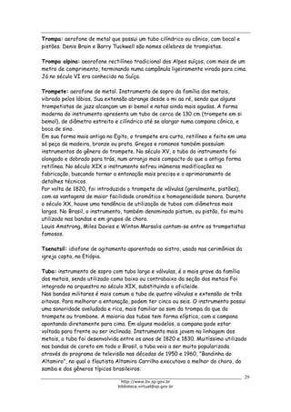 Biblioteca Virtual do Governo do Estado de São Paulo
Trompa: aerofone de metal que possui um tubo cilíndrico ou cônico, com bocal e
pistões. Denis Brain e Barry Tuckwell são nomes célebres de trompistas.
Trompa alpina: aeorofone rectilíneo tradicional dos Alpes suíços, com mais de um
metro de comprimento, terminando numa campânula ligeiramente virada para cima.
Já no século VI era conhecido na Suíça.
Trompete: aerofone de metal. Instrumento de sopro da família dos metais,
vibrado pelos lábios. Sua extensão abrange desde o mi ao ré, sendo que alguns
trompetistas de jazz alcançam um si bemol e notas ainda mais agudas. A forma
moderna do instrumento apresenta um tubo de cerca de 130 cm (trompete em si
bemol), de diâmetro estreito e cilíndrico até se alargar numa campana cônica, e
boca de sino.
Em sua forma mais antiga no Egito, o trompete era curto, retilíneo e feito em uma
só peça de madeira, bronze ou prata. Gregos e romanos também possuíam
instrumentos do gênero do trompete. No século XV, o tubo do instrumento foi
alongado e dobrado para trás, num arranjo mais compacto do que a antiga forma
retilínea. No século XIX o instrumento sofreu inúmeras modificações na
fabricação, buscando tornar a entonação mais precisa e o aprimoramento de
detalhes técnicos.
Por volta de 1820, foi introduzido o trompete de válvulas (geralmente, pistões),
com as vantagens de maior facilidade cromática e homogeneidade sonora. Durante
o século XX, houve uma tendência de utilização de tubos com diâmetros mais
largos. No Brasil, o instrumento, também denominado pistom, ou pistão, foi muito
utilizado nas bandas e em grupos de choro.
Louis Amstrong, Miles Davies e Winton Marsalis contam-se entre os trompetistas
famosos.
Tsenatsil: idiofone de agitamento aparentado ao sistro, usado nas cerimônias da
igreja copta, na Etiópia.
Tuba: instrumento de sopro com tubo largo e válvulas, é o mais grave da família
dos metais, sendo utilizado como baixo ou contrabaixo da seção dos metais Foi
integrado na orquestra no século XIX, substituindo o oficleide.
Nas bandas militares é mais comum a tuba de quatro válvulas e extensão de três
oitavas. Para melhorar a entonação, podem ter cinco ou seis. O instrumento possui
uma sonoridade aveludada e rica, mais familiar ao som da trompa do que do
trompete ou trombone. A maioria das tubas tem forma elíptica, com a campana
apontando diretamente para cima. Em alguns modelos, a campana pode estar
voltada para frente ou ser inclinada. Instrumento mais jovem na linhagem dos
metais, a tuba foi desenvolvida entre os anos de 1820 e 1830. Muitíssimo utilizado
nas bandas de coreto em todo o Brasil, a tuba veio a ser muito popularizada
através do programa de televisão nas décadas de 1950 e 1960, "Bandinha do
Altamiro", no qual o flautista Altamiro Carrilho executava o melhor do choro, do
samba e dos gêneros típicos brasileiros.
29
http://www.bv.sp.gov.br
biblioteca.virtual@sp.gov.br
 