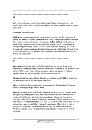 Biblioteca Virtual do Governo do Estado de São Paulo
================================================================
U
Ud: também chamado barbat, é cordofone dedilhado originário do Norte de
África, com braço curto e caixa de ressonância em forma de pêra, sendo as costas
abauladas.
Uffataha: flauta africana.
Ukelele: instrumento semelhante a uma guitarra acústica, porém tem apenas 4
cordas e é menor. O Ukulele, também muitas vezes chamado de Guitarra Havaiana,
tem origem em dois instrumentos tradicionais da Ilha da Madeira. O machete
madeirense (também conhecido por braguinha, que por sua vez tem origens no
Cavaquinho português) e o rajão (viola de cinco cordas da Madeira), que foram
levados pelos madeirenses quando estes emigraram para o Havaí para trabalhar no
cultivo da cana-de-açúcar naquelas ilhas. O Ukulele é principalmente utilizado na
música nativa do Havaí.
================================================================
V
Vibrafone: idiofone de altura definida, constituído por barras de metal de
tamanhos diferentes que têm, cada uma, um tubo de ressonância. Foi inventado por
volta de 1915, a partir do xilofone que, como a palavra grega diz, é feito de
madeira. Pode ser tocado por duas, três ou quatro baquetas.
Vihuela: Cordofone aparecido em Espanha por volta do século XIII, a vihuela foi
um instrumento muito utilizado pelos trovadores.
Vina: cordofone indiano muito antigo com duas caixas de ressonância feitas de
cabaça, tocado por um plectro de metal.
Viola: instrumento musical da família do violino (de arco e quatro cordas), sendo
mais grave que este (uma quinta), e se caracterizando por um som mais doce e
menos estridente que o do violino. Comparando com as vozes a viola seria o
contralto. Além destes dois instrumentos, completam a família o violoncelo e o
contrabaixo. Afinada nos tons Dó, Sol, Ré e Lá, a viola é caracterizada pelo seu som
melancólico e suave. A viola foi criada entre os séculos XIV e XV. A primeira
Publicação relativa foi: Régola Rubertina em 1543 por Ganassi del Fontego.
No Brasil, assume várias versões sonoras, segundo as diversas regiões onde é
cultivada.
30
http://www.bv.sp.gov.br
biblioteca.virtual@sp.gov.br
 