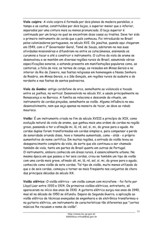 Biblioteca Virtual do Governo do Estado de São Paulo
Viola caipira: A viola caipira é formada por dois planos de madeira paralelos, o
tampo e as costas, constituídos por dois bojos, o superior menor que o inferior,
separados por uma cintura mais ou menos pronunciada. O bojo superior é
continuado por um braço no qual se encontram doze casas ou trastes. Deve ter sido
o primeiro instrumento de corda que o país conheceu. Foi introduzido no Brasil
pelos colonizadores portugueses, no século XVI. Os jesuítas, quando aqui chegaram
em 1549, com o 1º Governador Geral, Tomé de Souza, adotaram-no nas suas
atividades missionárias e difundiram-no entre os catecúmenos, ensinando os
curumins a tocar e até a construir o instrumento. O cultivo da viola de arame se
desenvolveu e se mantém em diversas regiões rurais do Brasil, assumindo várias
especificações sonoras, e estando presente em manifestações populares como, as
cantorias, a folia de reis, os ternos de congo, os reisados em Minas Gerais e no
interior do Rio de Janeiro, nas festas religiosas em homenagem a Nossa Senhora
do Rosário, em Minas Gerais, e a São Gonçalo, em regiões rurais do sudeste e do
nordeste e nas festas de santos padroeiros.
Viola da Gamba: antigo cordofone de arco, semelhante ao violoncelo e tocado
entre os joelhos, na vertical. Desenvolvido no século XV, e usado principalmente na
Renascença e no Barroco. A família se relaciona e descende da vihuela, um
instrumento de cordas pinçadas, semelhante ao violão. Alguma influência no seu
desenvolvimento, nem que seja apenas na maneira de tocar, se deve ao rabab
mourisco.
Violão: É um instrumento criado no fim do século XVIII e princípio do XIX, como
evolução natural da viola de arame, que ganhou mais uma ordem de cordas na região
grave, passando a ter a afinação mi, lá, ré, sol, si, mi, do grave para o agudo. As
cordas duplas foram transformadas em cordas simples e, para compensar a perda
de sonoridade oriunda disso, teve o tamanho aumentado, como - aliás - o próprio
aumentativo do nome certifica. Em muitas regiões, a entrada do violão levou ao
desaparecimento completo da viola, de sorte que ele continuou a ser chamado
também de viola, tanto em partes do Brasil quanto em outras de Portugal.
O instrumento, embora conhecido em áreas rurais, é essencialmente urbano. Na
mesma época em que passou a ter seis cordas, criou-se também um tipo de violão
com uma corda mais grave, afinado dó, mi, lá, ré, sol, si, mi, do grave para o agudo,
conhecido como violão de sete cordas. Tal tipo de violão, muito menos utilizado do
que o de seis cordas, começou a tornar-se mais freqüente nos conjuntos de choro
das principais décadas do século XX.
Violão elétrico: O violão elétrico - um violão comum com microfone - foi feito por
Lloyd Loar entre 1920 e 1924. Os primeiros violões elétricos, entretanto, só
apareceram no início dos anos de 1930. A guitarra elétrica surgiu nos anos de 1940,
mas só na década de 1950 se difundiu. Depois da Segunda Guerra, a aplicação ao
violão elétrico de técnicas avançadas de engenharia e de eletrônica transformou-o
na guitarra elétrica, um instrumento de características tão diferentes que "certos
músicos lhe recusam o nome de violão".
31
http://www.bv.sp.gov.br
biblioteca.virtual@sp.gov.br
 