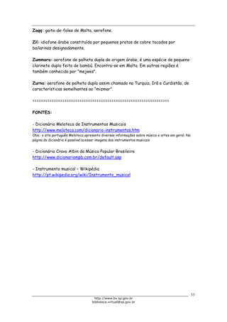 Biblioteca Virtual do Governo do Estado de São Paulo
Zaqq: gaita-de-foles de Malta, aerofone.
Zil: idiofone árabe constituído por pequenos pratos de cobre tocados por
bailarinos designadamente.
Zummara: aerofone de palheta dupla de origem árabe, é uma espécie de pequeno
clarinete duplo feito de bambú. Encontra-se em Malta. Em outras regiões é
também conhecido por "mejwes".
Zurna: aerofone de palheta dupla assim chamado na Turquia, Irã e Curdistão, de
características semelhantes ao "mizmar".
================================================================
FONTES:
- Dicionário Meloteca de Instrumentos Musicais
http://www.meloteca.com/dicionario-instrumentos.htm
Obs.: o site português Meloteca apresenta diversas informações sobre música e artes em geral. Na
página do dicionário é possível acessar imagens dos instrumentos musicais
- Dicionário Cravo Albin da Música Popular Brasileira
http://www.dicionariompb.com.br/default.asp
- Instrumento musical – Wikipédia
http://pt.wikipedia.org/wiki/Instrumento_musical
33
http://www.bv.sp.gov.br
biblioteca.virtual@sp.gov.br
 