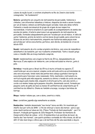 Biblioteca Virtual do Governo do Estado de São Paulo
cubana da nação lucumí, e existem atualmente no Rio de Janeiro dois batás
consagrados, "de fundamento"
Bateria: geralmente um conjunto de instrumentos de percussão, tambores e
címbalos, com diferentes tamanhos e timbres, dispostos de modo a serem tocados
por um só músico; embora as definições sejam variadas. Cada uma delas reflete
fielmente o mundo sociomusical do grupo de origem da sua respectiva
nacionalidade. A bateria brasileira é a percussão do acompanhamento do samba das
escolas de samba. A bateria americana é um agrupamento de instrumentos de
percussão, formados adequadamente para ser tocados por um só músico. A idéia de
juntar tambores, pratos de metal e outros meios de percussão, para colocá-los ao
alcance de um único instrumentista, enquanto nas fanfarras essas peças eram
percutidas por vários executantes, pertence, sem dúvida, às bandas de circos do
século XIX.
Bazuki: instrumento de oito cordas originário da Grécia, com caixa de ressonância
semelhante à do bandolim, por vez ricamente ornamentada. Tanto o bazuki grego
como o irlandês têm um braço bastante comprido.
Bendir: membranofone com origem no Norte de África, designadamente em
Marrocos. É uma espécie de tamborim, com cordas esticadas no interior, junto à
pele.
Berimbau: trazido para o Brasil da África é muito utilizado na capoeira. É
constituído por um arco musical, simples corda esticada entre as extremidades de
uma vara encurvada, tendo numa das pontas meia cabaça ajustada à barriga do
executante para funcionar como ressonador. Este, mantendo o instrumento na
vertical erguido pela mão esquerda, aumenta ou diminui a tensão da corda com uma
moeda segura pela mesma mão, enquanto à direita percurte, com uma vareta, a
corda e ao mesmo tempo agita pequeno chocalho, denominado caxixé, formado por
pequeno cesto de palha de mais ou menos 10 centímetros de comprimento por 5
centímetros de diâmetro. Chama-se também urucungo, rucungo e berimbau de
barriga.
Bhaya: tambor indiano que, com a daina, constitui a tabla.
Biwa: cordofone japonês algo semelhante ao alaúde.
Bombardino: também denominado "sax-horne" baixo em Mib, foi inventado por
Adolfo Sax por volta de 1848 - a fim de reforçar o baixo dos metais - para o que
eram insuficientes as tubas em Sib. ("Novo Tratado de Instrumentação" - por F.A.
Gevaert, tradução portuguesa de Júlio Neuparth, Professor de Harmonia do
Conservatório Real de Lisboa - s/d.). O bombardino é um aerofone de bocal, da
família dos "sax-hornes", com quatro pistões e extensão de três oitavas, do dó1 ao
dó4. O tubo mais largo e cônico que o do barítono dá-lhe uma suavidade e doçura
4
http://www.bv.sp.gov.br
biblioteca.virtual@sp.gov.br
 