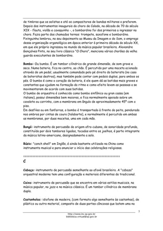 Biblioteca Virtual do Governo do Estado de São Paulo
de timbres que os solistas e até os compositores de bandas militares o preferem.
Depois dos instrumentos inaugurais do choro de Calado, na década de 70 do século
XIX - flauta, violão e cavaquinho -, o bombardino foi dos primeiros a ingressar no
choro. Fazia parte dos chamados ternos: trompete, saxofone e bombardino.
Pixinguinha lembrou, no seu depoimento ao Museu da Imagem e do Som, o emprego
dessa organização organológica em época anterior à primeira década do século XX,
em que ele próprio ingressou no mundo da música popular brasileira. Alexandre
Gonçalves Pinto, no seu livro clássico "O Choro", menciona vários chorões da velha
guarda executantes de bombardino.
Bombo: Ou bumbo. É um tambor cilíndrico de grande dimensão, de som grave e
seco. Numa bateria, fica no centro, ao chão. É percutido por uma maceta acionada
através de um pedal, usualmente comandado pelo pé direito do baterista (no caso
de bateristas destros), mas também pode contar com pedais duplos, para ambos os
pés. O bumbo é como o coração da bateria, é ele quem dá as batidas mais graves e
constantes que ajudam na formação do ritmo e como efeito levam as pessoas a se
movimentarem de acordo com suas batidas.
O bumbo de orquestra é conhecido como bombo sinfônico ou gran cassa (em
italiano), possui dimensões bem maiores, e fica normalmente apoiado sobre um
cavalete ou carrinho, com a membrana em ângulo de aproximadamente 45º com o
piso.
Em desfiles ou em fanfarras, o bombo é transportado à frente do peito, pendurado
nos ombros por cintas de couro (talabarte), e normalmente é percutido em ambas
as membranas, por duas macetas, uma em cada mão.
Bongó: instrumento de percussão de origem afro-cubana, de sonoridade profunda,
constituído por dois tambores ligados, tocados entre os joelhos, é parte integrante
da música latino-americana, designadamente a solo.
Búzio: "conch shell" em Inglês, é ainda bastante utilizado na China como
instrumento musical e para anunciar o início das celebrações religiosas.
===============================================================
C
Cabaça: instrumento de percussão semelhante ao afoxé brasileiro. A "cabaza"
orquestral moderna tem uma configuração e materiais diferentes da tradicional.
Caixa: instrumento de percussão que se encontra em vários estilos musicais, na
música popular, no jazz e na música clássica. É um tambor cilíndrico de membrana
dupla.
Castanholas: idiofone de madeira, (com formato algo semelhante às castanhas), de
plástico ou outro material, composto de duas partes côncavas que batem uma na
5
http://www.bv.sp.gov.br
biblioteca.virtual@sp.gov.br
 