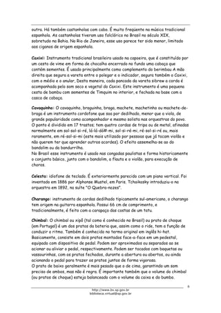 Biblioteca Virtual do Governo do Estado de São Paulo
outra. Há também castanholas com cabo. É muito freqüente na música tradicional
espanhola. As castanholas tiveram uso folclórico no Brasil no século XIX,
sobretudo na Bahia. No Rio de Janeiro, esse uso parece ter sido menor, limitado
aos ciganos de origem espanhola.
Caxixi: Instrumento tradicional brasileiro usado na capoeira, que é constituído por
um cesto de vime em forma de chocalho encerrado no fundo uma cabaça que
contém sementes. É usado principalmente como complemento do berimbau A mão
direita que segura a vareta entre o polegar e o indicador, segura também o Caxixi,
com o médio e o anular, Desta maneira, cada pancada da vareta sibrew a corda é
acompanhada pelo som seco e vegetal do Caxixi. Este instrumento é uma pequena
cesta de bambu com sementes de Timquim no interior, e fechada na base com a
casca de cabaça.
Cavaquinho: O cavaquinho, braguinha, braga, machete, machetinho ou machete-de-
braga é um instrumento cordofone que soa por dedilhado, menor que a viola, de
grande popularidade como acompanhador e mesmo solista nas orquestras do povo.
O ponto é dividido em 17 trastos; tem quatro cordas de tripa ou de metal, afinadas
normalmente em sol-sol-si-ré, lá-lá-dó#-mi, sol-si-ré-mi, ré-sol-si-ré ou, mais
raramente, em ré-sol-si-mi (este mais utilizado por pessoas que já tocam violão e
não querem ter que aprender outros acordes). O efeito assemelha-se ao do
bandolim ou da bandurrilha.
No Brasil esse instrumento é usado nas congadas paulistas e forma historicamente
o conjunto básico, junto com o bandolim, a flauta e o violão, para execução de
choros.
Celesta: idiofone de teclado. É exteriormente parecido com um piano vertical. Foi
inventado em 1886 por Alphonse Mustel, em Paris. Tchaikosky introduziu-o na
orquestra em 1892, na suíte "O Quebra-nozes".
Charango: instrumento de cordas dedilhado tipicamente sul-americano, o charango
tem origem na guitarra espanhola. Possui 66 cm de comprimento, e
tradicionalmente, é feito com a carapaça das costas de um tatu.
Chimbal: O chimbal ou xipô (tal como é conhecido no Brasil) ou prato de choque
(em Portugal) é um dos pratos da bateria que, assim como o ride, tem a função de
conduzir o ritmo. Também é conhecido no termo original em inglês hi-hat.
Basicamente, consiste em dois pratos montados face-a-face em um pedestal,
equipado com dispositivo de pedal. Podem ser aproximados ou separados ao se
acionar ou aliviar o pedal, respectivamente. Podem ser tocados com baquetas ou
vassourinhas, com os pratos fechados, durante a abertura ou abertos, ou ainda
acionando o pedal para trazer os pratos juntos de forma vigorosa.
O prato de baixo geralmente é mais pesado que o de cima, garantindo um som
preciso de ambos, mas não é regra. É importante também que o volume do chimbal
(ou pratos de choque) esteja balanceado com o volume da caixa e do bumbo.
6
http://www.bv.sp.gov.br
biblioteca.virtual@sp.gov.br
 