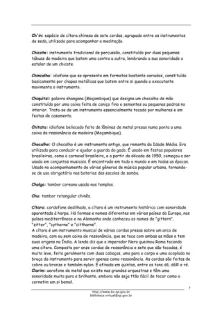 Biblioteca Virtual do Governo do Estado de São Paulo
Ch'in: espécie de cítara chinesa de sete cordas, agrupado entre os instrumentos
de seda, utilizado para acompanhar a meditação.
Chicote: instrumento tradicional de percussão, constituído por duas pequenas
tábuas de madeira que batem uma contra a outra, lembrando a sua sonoridade o
estalar de um chicote.
Chincalho: idiofone que se apresenta em formatos bastante variados, constituído
basicamente por chapas metálicas que batem entre si quando o executante
movimenta o instrumento.
Chiquitzi: palavra shangana (Moçambique) que designa um chocalho de mão
constituído por uma caixa feita de caniço fino e sementes ou pequenas pedras no
interior. Trata-se de um instrumento essencialmente tocado por mulheres e em
festas de casamento.
Chitata: idiofone beliscado feito de lâminas de metal presas numa ponta a uma
caixa de ressonância de madeira (Moçambique).
Chocalho: O chocalho é um instrumento antigo, que remonta da Idade Média. Era
utilizado para conduzir e ajudar a guarda do gado. É usado em festas populares
brasileiras, como o carnaval brasileiro, e a partir da década de 1950, começou a ser
usado em conjuntos musicais. É encontrado em todo o mundo e em todas as épocas.
Usado no acompanhamento de vários gêneros de música popular urbana, tornando-
se de uso obrigatório nas baterias das escolas de samba.
Cholgo: tambor coreano usado nos templos.
Chu: tambor retangular chinês.
Cítara: cordofone dedilhado, a cítara é um instrumento histórico com sonoridade
aparentada à harpa. Há formas e nomes diferentes em vários países da Europa, nos
países mediterrêneos e na Alemanha onde conheceu os nomes de "gittern",
"zitter", "cytherne" e "cittharne".
A cítara é um instrumento musical de várias cordas presas sobre um arco de
madeira, com ou sem caixa de ressonância, que se toca com ambas as mãos e tem
suas origens na Índia. A lenda diz que o imperador Nero queimou Roma tocando
uma cítara. Composta por onze cordas de ressonância e sete que são tocadas, é
muito leve, feita geralmente com duas cabaças, uma para o corpo e uma acoplada no
braço do instrumento para servir apenas como ressonância. As cordas são feitas de
cobre ou bronze e também nylon. É afinada em quintas, entre os tons dó, dó# e ré.
Clarim: aerofone de metal que existe nas grandes orquestras e têm uma
sonoridade muito pura e brilhante, embora não seja ttão fácil de tocar como o
cornetim em si bemol.
7
http://www.bv.sp.gov.br
biblioteca.virtual@sp.gov.br
 