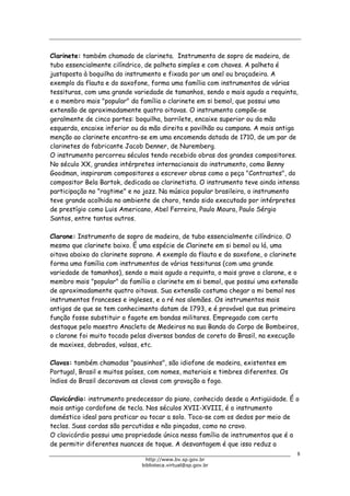 Biblioteca Virtual do Governo do Estado de São Paulo
Clarinete: também chamado de clarineta. Instrumento de sopro de madeira, de
tubo essencialmente cilíndrico, de palheta simples e com chaves. A palheta é
justaposta à boquilha do instrumento e fixada por um anel ou braçadeira. A
exemplo da flauta e do saxofone, forma uma família com instrumentos de várias
tessituras, com uma grande variedade de tamanhos, sendo o mais agudo a requinta,
e o membro mais "popular" da família o clarinete em si bemol, que possui uma
extensão de aproximadamente quatro oitavas. O instrumento compõe-se
geralmente de cinco partes: boquilha, barrilete, encaixe superior ou da mão
esquerda, encaixe inferior ou da mão direita e pavilhão ou campana. A mais antiga
menção ao clarinete encontra-se em uma encomenda datada de 1710, de um par de
clarinetes do fabricante Jacob Denner, de Nuremberg.
O instrumento percorreu séculos tendo recebido obras dos grandes compositores.
No século XX, grandes intérpretes internacionais do instrumento, como Benny
Goodman, inspiraram compositores a escrever obras como a peça "Contrastes", do
compositor Bela Bartok, dedicada ao clarinetista. O instrumento teve ainda intensa
participação no "ragtime" e no jazz. Na música popular brasileira, o instrumento
teve grande acolhida no ambiente de choro, tendo sido executado por intérpretes
de prestígio como Luis Americano, Abel Ferreira, Paulo Moura, Paulo Sérgio
Santos, entre tantos outros.
Clarone: Instrumento de sopro de madeira, de tubo essencialmente cilíndrico. O
mesmo que clarinete baixo. É uma espécie de Clarinete em si bemol ou lá, uma
oitava abaixo do clarinete soprano. A exemplo da flauta e do saxofone, o clarinete
forma uma família com instrumentos de várias tessituras (com uma grande
variedade de tamanhos), sendo o mais agudo a requinta, o mais grave o clarone, e o
membro mais "popular" da família o clarinete em si bemol, que possui uma extensão
de aproximadamente quatro oitavas. Sua extensão costuma chegar a mi bemol nos
instrumentos franceses e ingleses, e a ré nos alemães. Os instrumentos mais
antigos de que se tem conhecimento datam de 1793, e é provável que sua primeira
função fosse substituir o fagote em bandas militares. Empregado com certo
destaque pelo maestro Anacleto de Medeiros na sua Banda do Corpo de Bombeiros,
o clarone foi muito tocado pelas diversas bandas de coreto do Brasil, na execução
de maxixes, dobrados, valsas, etc.
Clavas: também chamadas "pausinhos", são idiofone de madeira, existentes em
Portugal, Brasil e muitos países, com nomes, materiais e timbres diferentes. Os
índios do Brasil decoravam as clavas com gravação a fogo.
Clavicórdio: instrumento predecessor do piano, conhecido desde a Antigüidade. É o
mais antigo cordofone de tecla. Nos séculos XVII-XVIII, é o instrumento
doméstico ideal para praticar ou tocar a solo. Toca-se com os dedos por meio de
teclas. Suas cordas são percutidas e não pinçadas, como no cravo.
O clavicórdio possui uma propriedade única nessa família de instrumentos que é a
de permitir diferentes nuances de toque. A desvantagem é que isso reduz a
8
http://www.bv.sp.gov.br
biblioteca.virtual@sp.gov.br
 