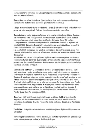 Biblioteca Virtual do Governo do Estado de São Paulo
potência sonora, limitando seu uso apenas para ambientes pequenos e basicamente
para ser executado solo.
Concertina: aerofone dotado de fole e palheta livre muito popular em Portugal.
Instrumento da família do acordeão que nasceu no século XX.
Conga: membranofone muito utilizado no Caribe. É um tambor alto com sonoridade
grave, de altura regulável. Pode ser tocada com os dedos e as mãos.
Contrabaixo: o maior dos cordofone de arco, muito utilizado na Música Clássica,
em orquestras, e no Jazz, podendo ser tocado com ou sem arco. Entre os seus
executantes mais célebres contam-se Charles Mingus e David Streicher.
O surgimento do contrabaixo originalmente remonta no século XV. A partir do
século XVIII, Domenico Dragonetti especializou-se na introdução da orquestra
com o contrabaixo de três cordas e ensinou suas vantagens.
No século XIX, começou a ser usado o contrabaixo de quatro cordas, o que fez
com que o instrumento desse um efeito mais virtuoso em momentos dramáticos e
de revoltas.
Na orquestra o contrabaixo, pelo seu registro extremamente grave, raramente
possui uma função solística. Sua função é principalmente a de preenchimento dos
graves e de dar coesão à harmonia. Muitas vezes, são dedicadas ao baixo melodias
paralelas à melodia principal.
Contrabaixo elétrico: O contrabaixo elétrico (ou apenas baixo elétrico) é um
instrumento de cordas semelhante a uma guitarra elétrica, maior em tamanho e
com um som mais grave. Também é muito relacionado e inspirado no Contrabaixo
Clássico. É usado por diversos estilos musicais, indo do rock n' roll ao disco, e nos
ritmos brasileiros possui uma importância significativa, como no axé e no forró.
O primeiro baixo-elétrico a ser produzido em massa foi desenvolvido pela Fender,
conhecido fabricante de guitarras. A mudança do formato do instrumento para
algo parecido com uma guitarra e a utilização de trastes facilitou seu uso. O
primeiro Fender Precision Bass foi vendido em 1951. Outro modelo lendário, o
Fender Jazz Bass foi lançado em 1960.
Copofone: instrumento que surgiu na Europa no século XVII, provavelmente
inspirado nos instrumentos asiáticos constituídos por taças metálicas ou de
porcelana. A qualidade do vidro repercute-se na qualidade do som e na facilidade
de tocar.
Cordofone: categoria de instrumentos musicais cujo som é produzido por cordas
esticadas.
Corne inglês: aerofone da família do oboé, de palheta dupla também. Embora seja
maior e mais grave que o oboé, a dedilhação é igual.
9
http://www.bv.sp.gov.br
biblioteca.virtual@sp.gov.br
 