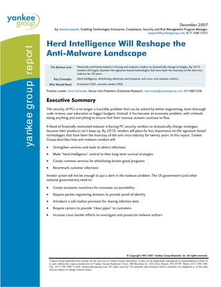 December 2007
         by Andrew Jaquith, Enabling Technologies Enterprise, Compliance, Security and Risk Management Program Manager,
                                                                                               ajaquith@yankeegroup.com, 617-598-7351



Herd Intelligence Will Reshape the
Anti-Malware Landscape
     The Bottom Line:        Financially motivated malware is forcing anti-malware vendors to dramatically change strategies. By 2010,
                             vendors will largely abandon the signature-based technologies that have been the mainstay of the anti-virus
                             industry for 20 years.
        Key Concepts:        Herd intelligence, whitelisting, detection and response, anti-virus, anti-malware, metrics
    Who Should Read:         Enterprise CSOs, security vendor CEOs

Practice Leader: Zeus Kerrava