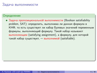 Задача выполнимости

Определение
      Задача пропозициональной выполнимости (Boolean satisfiability
      problem, SAT): определить, выполнима ли данная формула в
      КНФ, то есть существует ли набор Булевых значений переменным
      формулы, выполняющий формулу. Такой набор называют
      выполняющим (satisfying assignment), а формулу, для которой
      такой набор существует, — выполнимой (satisfiable).




А. Куликов (CS клуб при ПОМИ)   11. Задача выполнимости         6 / 30
 