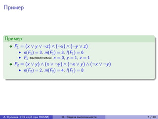 Пример



Пример
      F1 = (x ∨ y ∨ ¬z) ∧ (¬x) ∧ (¬y ∨ z)
            n(F1 ) = 3, m(F1 ) = 3, l (F1 ) = 6
            F1 выполнима: x = 0, y = 1, z = 1
      F2 = (x ∨ y ) ∧ (x ∨ ¬y ) ∧ (¬x ∨ y ) ∧ (¬x ∨ ¬y )
            n(F2 ) = 2, m(F2 ) = 4, l (F1 ) = 8




А. Куликов (CS клуб при ПОМИ)     11. Задача выполнимости   7 / 30
 