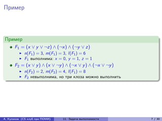 Пример



Пример
      F1 = (x ∨ y ∨ ¬z) ∧ (¬x) ∧ (¬y ∨ z)
            n(F1 ) = 3, m(F1 ) = 3, l (F1 ) = 6
            F1 выполнима: x = 0, y = 1, z = 1
      F2 = (x ∨ y ) ∧ (x ∨ ¬y ) ∧ (¬x ∨ y ) ∧ (¬x ∨ ¬y )
            n(F2 ) = 2, m(F2 ) = 4, l (F1 ) = 8
            F2 невыполнима, но три клоза можно выполнить




А. Куликов (CS клуб при ПОМИ)   11. Задача выполнимости    7 / 30
 