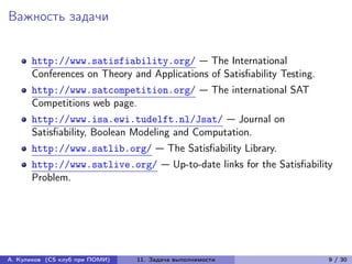 Важность задачи


      http://www.satisfiability.org/ — The International
      Conferences on Theory and Applications of Satisfiability Testing.
      http://www.satcompetition.org/ — The international SAT
      Competitions web page.
      http://www.isa.ewi.tudelft.nl/Jsat/ — Journal on
      Satisfiability, Boolean Modeling and Computation.
      http://www.satlib.org/ — The Satisfiability Library.
      http://www.satlive.org/ — Up-to-date links for the Satisfiability
      Problem.




А. Куликов (CS клуб при ПОМИ)   11. Задача выполнимости                   9 / 30
 