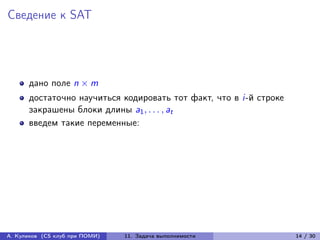 Сведение к SAT




      дано поле n × m
      достаточно научиться кодировать тот факт, что в i-й строке
      закрашены блоки длины a1 , . . . , at
      введем такие переменные:




А. Куликов (CS клуб при ПОМИ)   11. Задача выполнимости            14 / 30
 