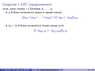 Сведение к SAT (продолжение)
итак, дана строка i с блоками a1 , . . . , at
    p-й блок начинается ровно в одной клетке:
                     (yi1p ∨ yi2p ∨ · · · ∨ yimp ) ∧ {(¬yijp ∨ ¬yikp )}j̸=k

      (p + 1)-й блок начинается позже конца p-го:
                                {(¬yij(p+1) ∨ ¬yi(j+k)p )}k≥0




А. Куликов (CS клуб при ПОМИ)      11. Задача выполнимости                    15 / 30
 