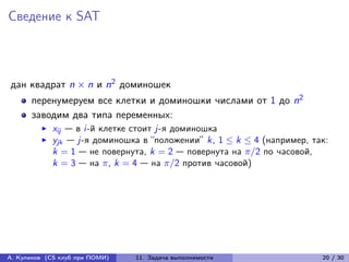 Сведение к SAT



дан квадрат n × n и n2 доминошек
      перенумеруем все клетки и доминошки числами от 1 до n2
      заводим два типа переменных:
            xij — в i-й клетке стоит j-я доминошка
            yjk — j-я доминошка в “положении” k, 1 ≤ k ≤ 4 (например, так:
            k = 1 — не повернута, k = 2 — повернута на /2 по часовой,
            k = 3 — на , k = 4 — на /2 против часовой)




А. Куликов (CS клуб при ПОМИ)   11. Задача выполнимости                 20 / 30
 