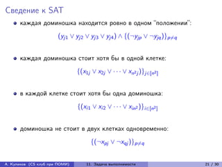 Сведение к SAT
      каждая доминошка находится ровно в одном “положении”:
                       (yj1 ∨ yj2 ∨ yj3 ∨ yj4 ) ∧ {(¬yjp ∨ ¬yjq )}p̸=q


      каждая доминошка стоит хотя бы в одной клетке:
                                {(x1j ∨ x2j ∨ · · · ∨ xn2 j )}j∈[n2 ]


      в каждой клетке стоит хотя бы одна доминошка:
                                {(xi1 ∨ xi2 ∨ · · · ∨ xin2 )}i∈[n2 ]


      доминошка не стоит в двух клетках одновременно:
                                      {(¬xpj ∨ ¬xqj )}p̸=q


А. Куликов (CS клуб при ПОМИ)       11. Задача выполнимости              21 / 30
 