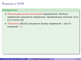Формула в КНФ
Определение
      Пропозициональной или Булевой (propositional, Boolean)
      переменной называется переменная, принимающая значения true
      (1) и false (0).
      Литералом (literal) называется Булева переменная x или ее
      отрицание ¬x.




А. Куликов (CS клуб при ПОМИ)   11. Задача выполнимости           4 / 30
 