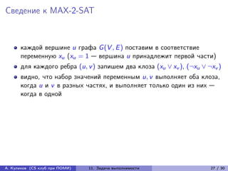Сведение к MAX-2-SAT



      каждой вершине u графа G (V , E ) поставим в соответствие
      переменную xu (xu = 1 — вершина u принадлежит первой части)
      для каждого ребра (u, v ) запишем два клоза (xu ∨ xv ), (¬xu ∨ ¬xv )
      видно, что набор значений переменным u, v выполняет оба клоза,
      когда u и v в разных частях, и выполняет только один из них —
      когда в одной




А. Куликов (CS клуб при ПОМИ)   11. Задача выполнимости               27 / 30
 