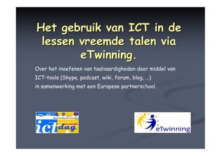 Het gebruik van ICT in de
 lessen vreemde talen via
        eTwinning.
Over het inoefenen van taalvaardigheden door middel van
ICT-tools (Skype, podcast, wiki, forum, blog, …)
in samenwerking met een Europese partnerschool.
