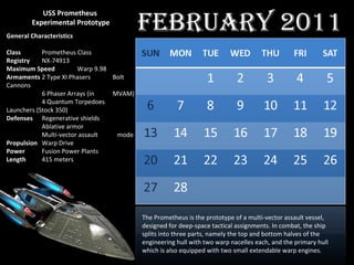 USS Prometheus  Experimental Prototype General   Characteristics Class Prometheus Class Registry NX-74913 Maximum   Speed Warp 9.98 Armaments 2 Type XI Phasers  Bolt Cannons 6 Phaser Arrays (in  MVAM) 4 Quantum Torpedoes    Launchers (Stock 350) Defenses Regenerative shields Ablative armor Multi-vector assault    mode Propulsion Warp Drive Power Fusion Power Plants Length 415 meters The Prometheus is the prototype of a multi-vector assault vessel, designed for deep-space tactical assignments. In combat, the ship splits into three parts, namely the top and bottom halves of the engineering hull with two warp nacelles each, and the primary hull which is also equipped with two small extendable warp engines.  February 2011 