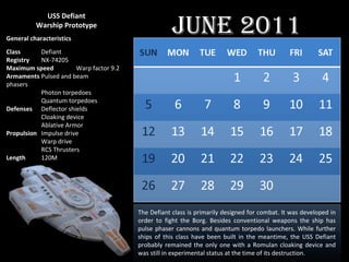 USS Defiant Warship Prototype General   characteristics Class Defiant Registry NX-74205 Maximum   speed Warp factor 9.2  Armaments Pulsed and beam  phasers Photon torpedoes Quantum torpedoes Defenses Deflector shields Cloaking device Ablative Armor Propulsion Impulse drive Warp drive RCS Thrusters Length 120M The Defiant class is primarily designed for combat. It was developed in order to fight the Borg. Besides conventional weapons the ship has pulse phaser cannons and quantum torpedo launchers. While further ships of this class have been built in the meantime, the USS Defiant probably remained the only one with a Romulan cloaking device and was still in experimental status at the time of its destruction. June 2011 