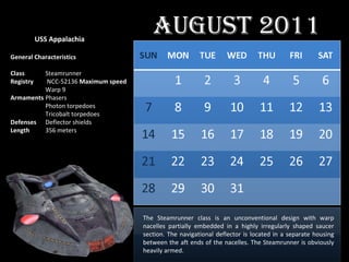 The Steamrunner class is an unconventional design with warp nacelles partially embedded in a highly irregularly shaped saucer section. The navigational deflector is located in a separate housing between the aft ends of the nacelles. The Steamrunner is obviously heavily armed. USS Appalachia General Characteristics Class Steamrunner Registry  NCC-52136  Maximum speed Warp 9 Armaments Phasers Photon torpedoes Tricobalt torpedoes Defenses Deflector shields Length 356 meters August 2011 