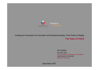 Creating an Ecosystem for Innovation and Entrepreneurship: From Policy to Reality
                                                                The Case of CHILE




                                                   INTI NUNEZ
                                                   Executive head
                                                   The Committee of Ministers for Innovation
                                                   Head division of Innovation
                                                   Ministry of Economy


                                      INTI NUNEZ
                                December 2007
                                        Head Division of Innovation. Ministry of Economy. CHILE
 