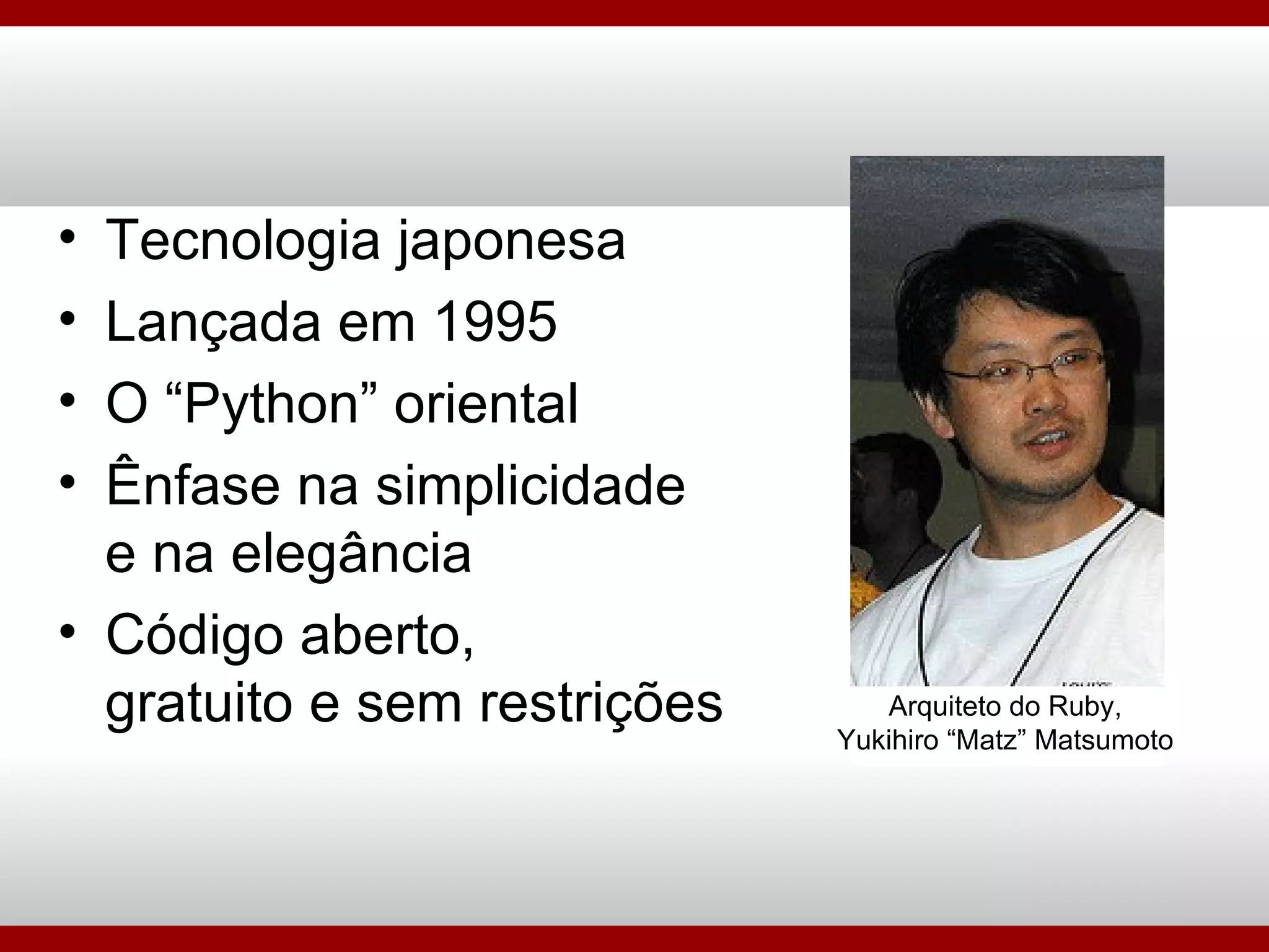 Tecnologia japonesa Lançada em 1995 O “Python” oriental Ênfase na simplicidade e na elegância Código aberto, gratuito e sem restrições Arquiteto do Ruby, Yukihiro “Matz” Matsumoto 