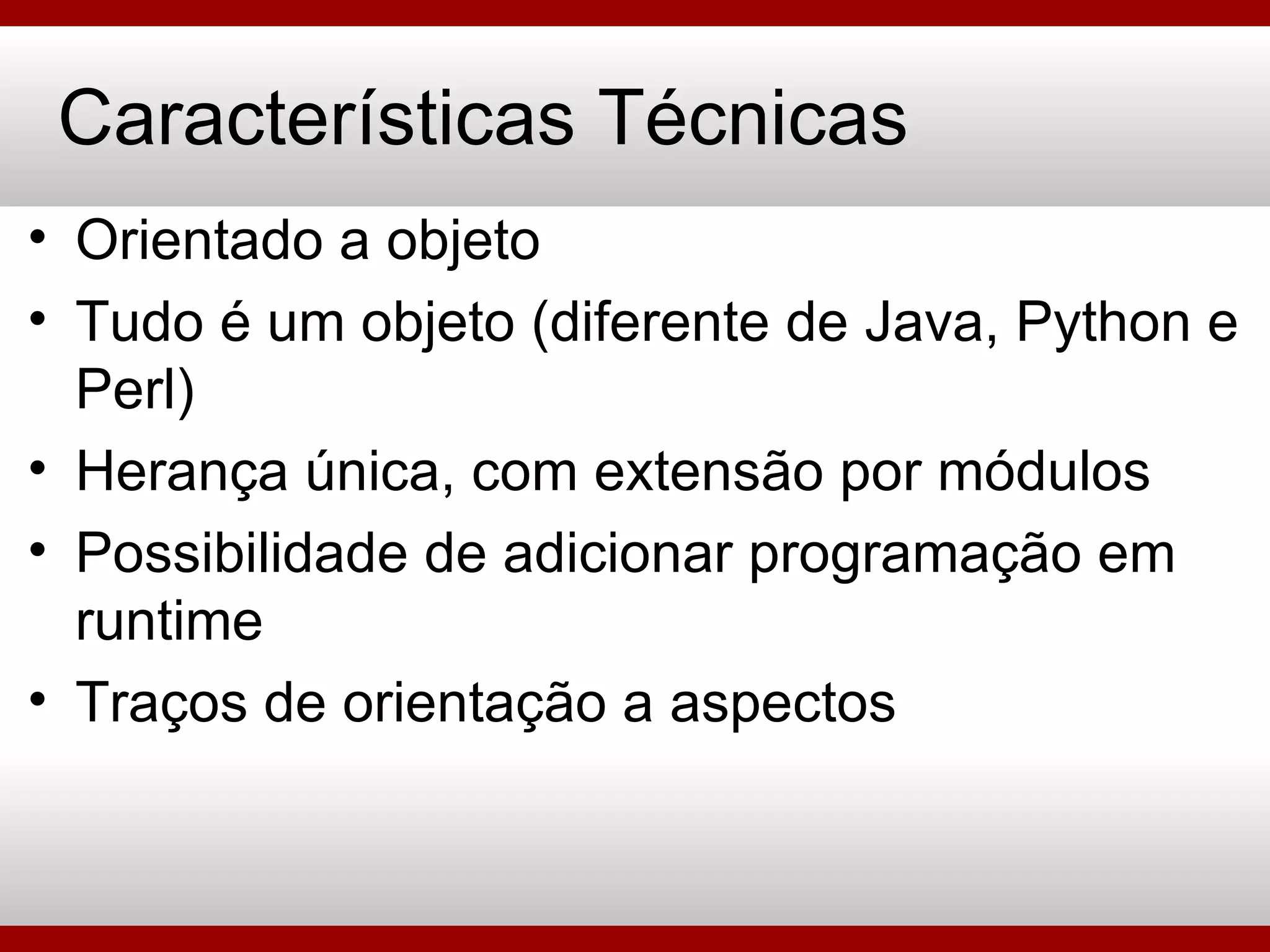 Características Técnicas Orientado a objeto Tudo é um objeto (diferente de Java, Python e Perl) Herança única, com extensão por módulos Possibilidade de adicionar programação em runtime Traços de orientação a aspectos 