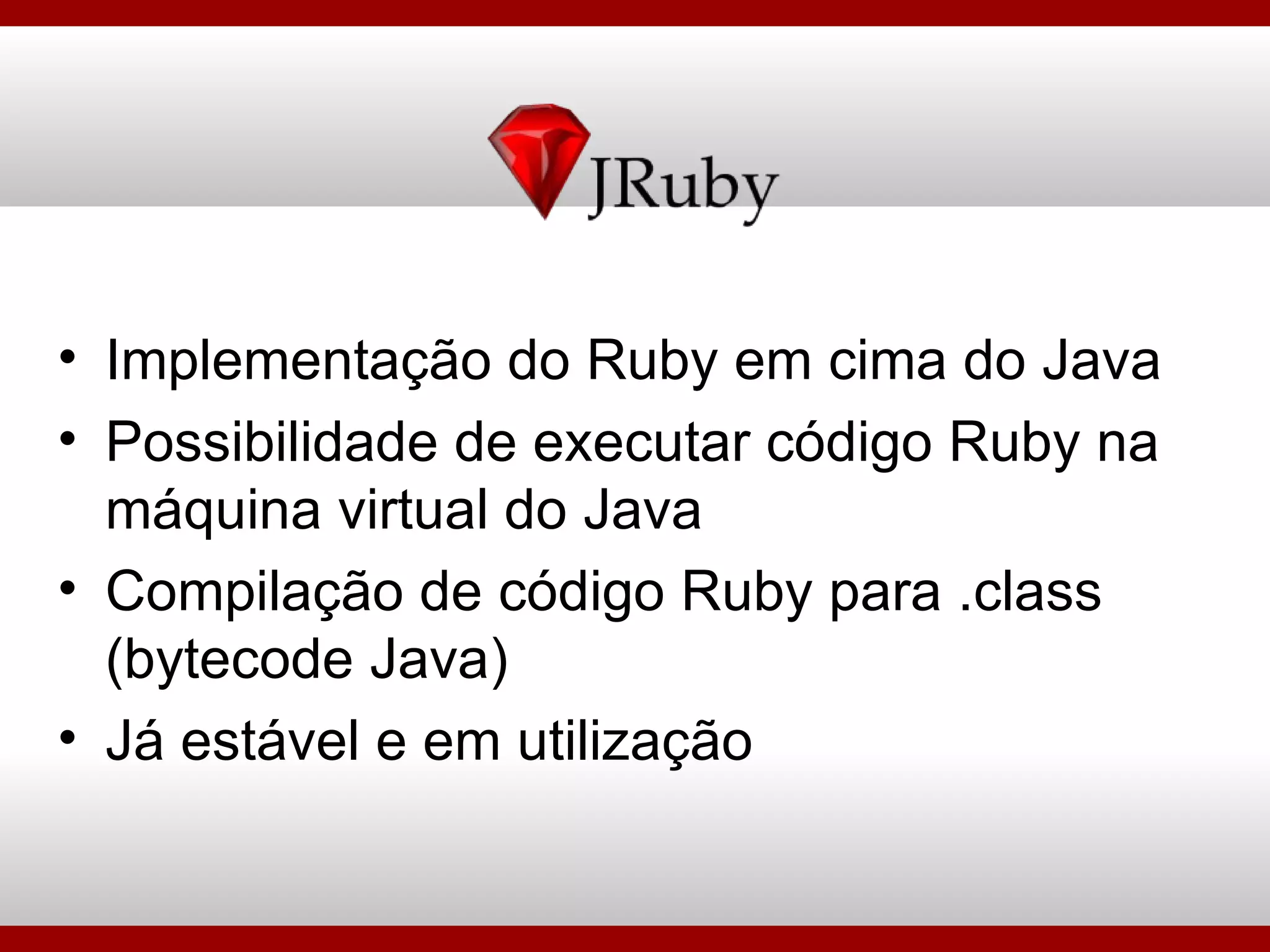 Implementação do Ruby em cima do Java Possibilidade de executar código Ruby na máquina virtual do Java Compilação de código Ruby para .class (bytecode Java) Já estável e em utilização 