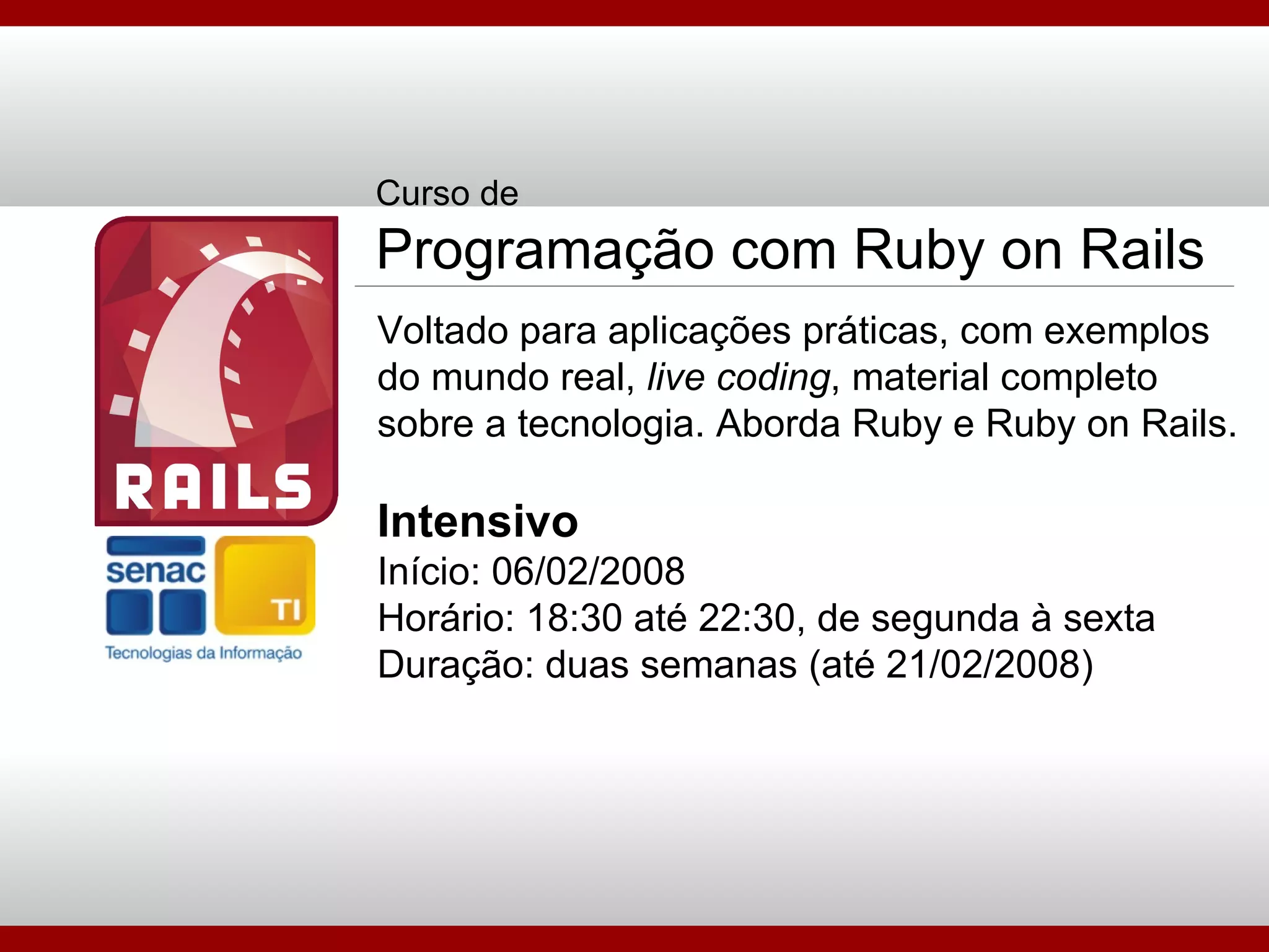 Curso de Programação com Ruby on Rails Voltado para aplicações práticas, com exemplos do mundo real,  live coding , material completo sobre a tecnologia. Aborda Ruby e Ruby on Rails. Intensivo Início: 06/02/2008 Horário: 18:30 até 22:30, de segunda à sexta Duração: duas semanas (até 21/02/2008) 