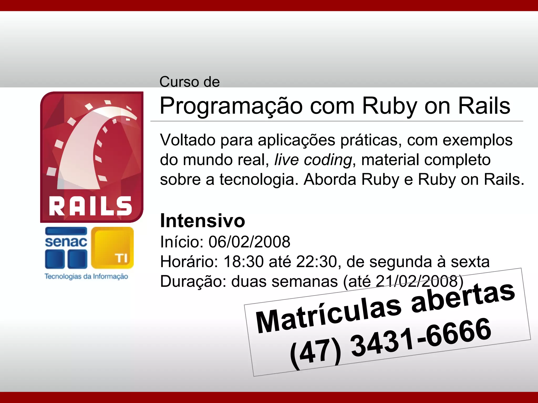 Curso de Programação com Ruby on Rails Voltado para aplicações práticas, com exemplos do mundo real,  live coding , material completo sobre a tecnologia. Aborda Ruby e Ruby on Rails. Intensivo Início: 06/02/2008 Horário: 18:30 até 22:30, de segunda à sexta Duração: duas semanas (até 21/02/2008) Matrículas abertas (47) 3431-6666 