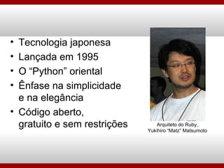 Tecnologia japonesa Lançada em 1995 O “Python” oriental Ênfase na simplicidade e na elegância Código aberto, gratuito e sem restrições Arquiteto do Ruby, Yukihiro “Matz” Matsumoto 