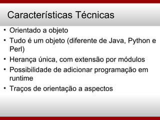 Características Técnicas Orientado a objeto Tudo é um objeto (diferente de Java, Python e Perl) Herança única, com extensão por módulos Possibilidade de adicionar programação em runtime Traços de orientação a aspectos 
