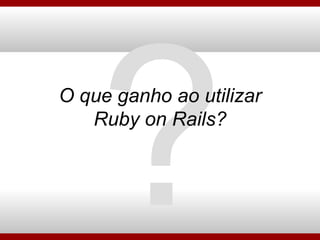 O que ganho ao utilizar Ruby on Rails? ? 
