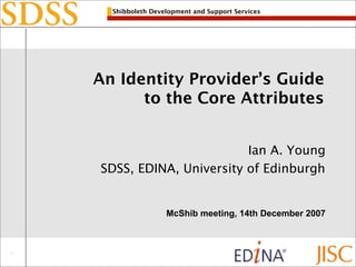 Shibboleth Development and Support Services




An Identity Provider’s Guide
      to the Core Attributes


                        Ian A. Young
SDSS, EDINA, University of Edinburgh


                 McShib meeting, 14th December 2007