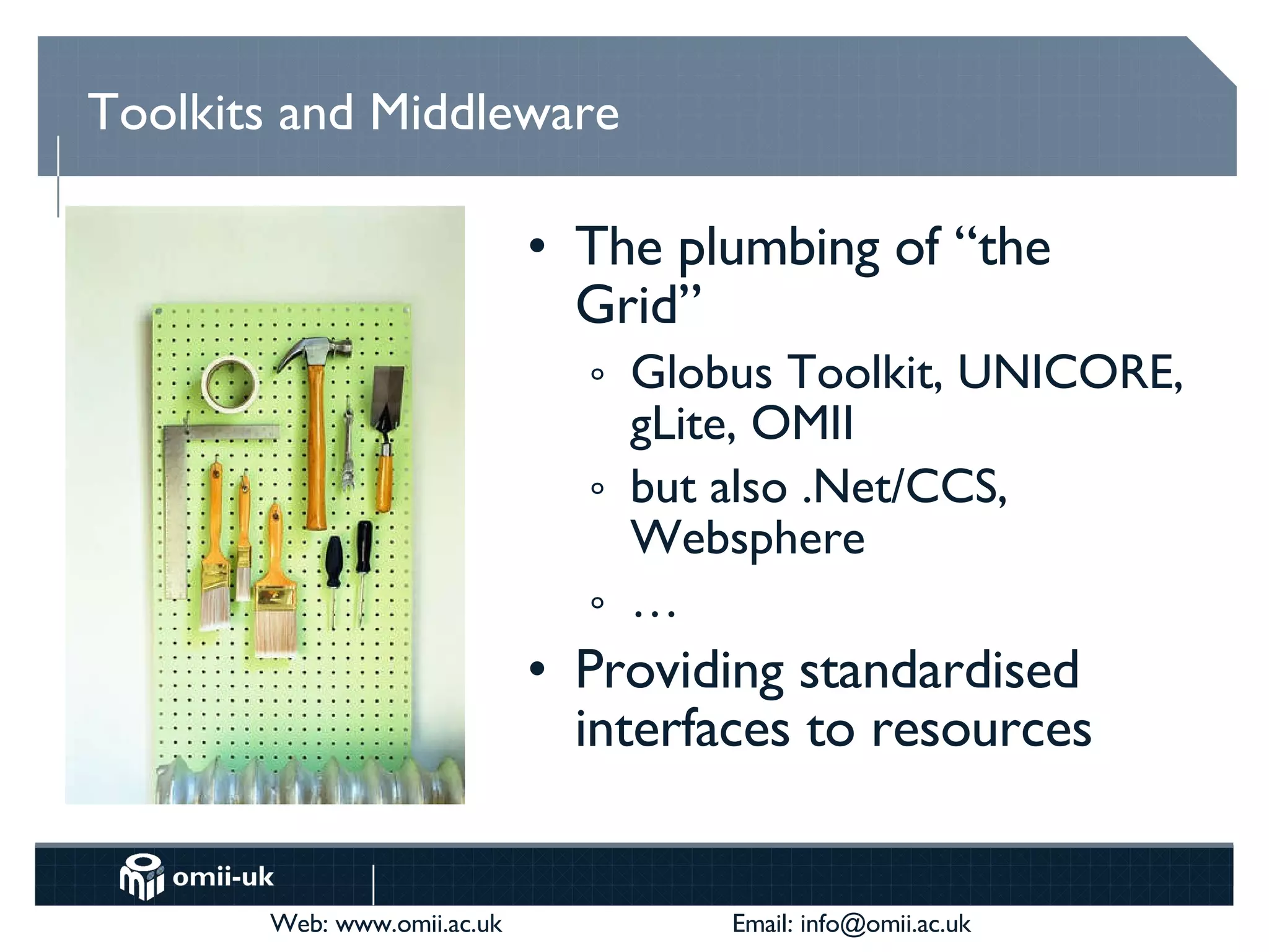 Toolkits and Middleware The plumbing of “the Grid” Globus Toolkit, UNICORE, gLite, OMII but also .Net/CCS, Websphere … Providing standardised interfaces to resources 