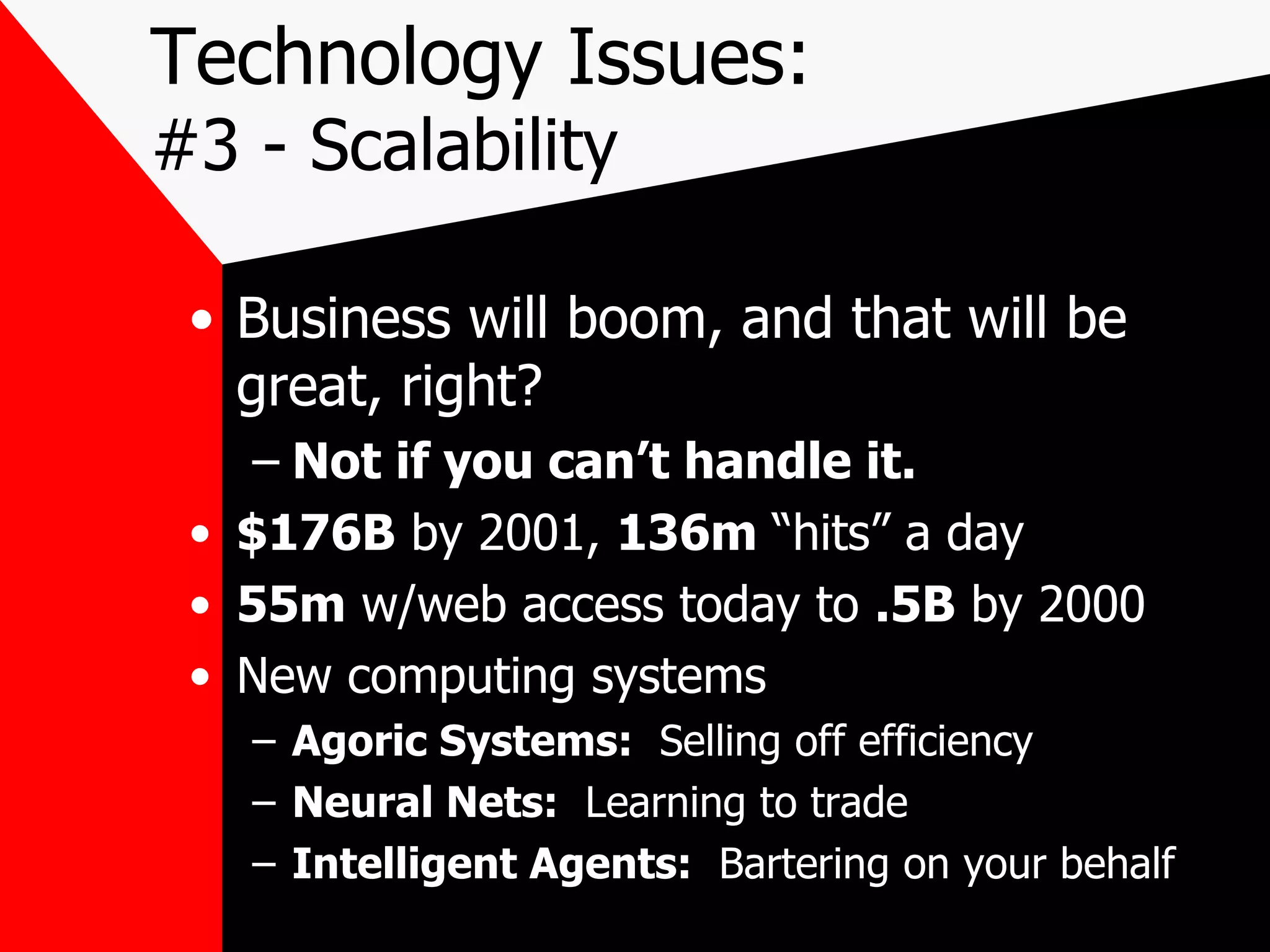 Technology Issues: #3 - Scalability Business will boom, and that will be great, right? Not if you can’t handle it. $176B  by 2001,  136m  “hits” a day 55m  w/web access today to  .5B  by 2000 New computing systems Agoric Systems:   Selling off efficiency Neural Nets:   Learning to trade Intelligent Agents:   Bartering on your behalf 