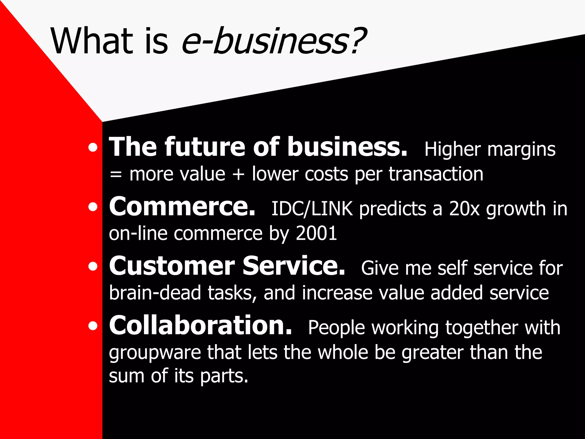 What is  e-business? The future of business.   Higher margins = more value + lower costs per transaction Commerce.  IDC/LINK predicts a 20x growth in on-line commerce by 2001 Customer Service.  Give me self service for brain-dead tasks, and increase value added service Collaboration.  People working together with groupware that lets the whole be greater than the sum of its parts. 