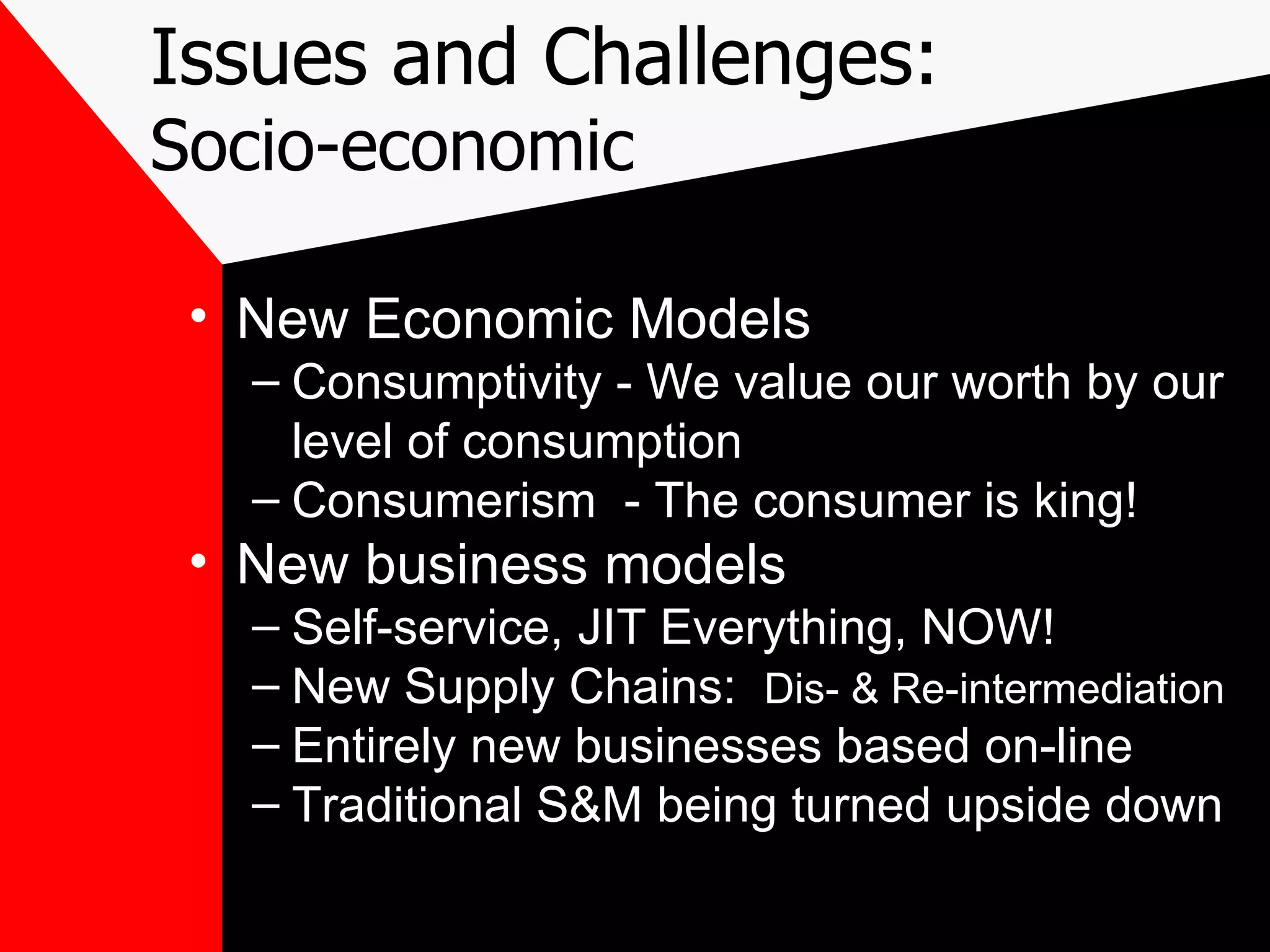 Issues and Challenges: Socio-economic New Economic Models Consumptivity - We value our worth by our level of consumption Consumerism  - The consumer is king! New business models Self-service, JIT Everything, NOW! New Supply Chains:  Dis- & Re-intermediation Entirely new businesses based on-line Traditional S&M being turned upside down 