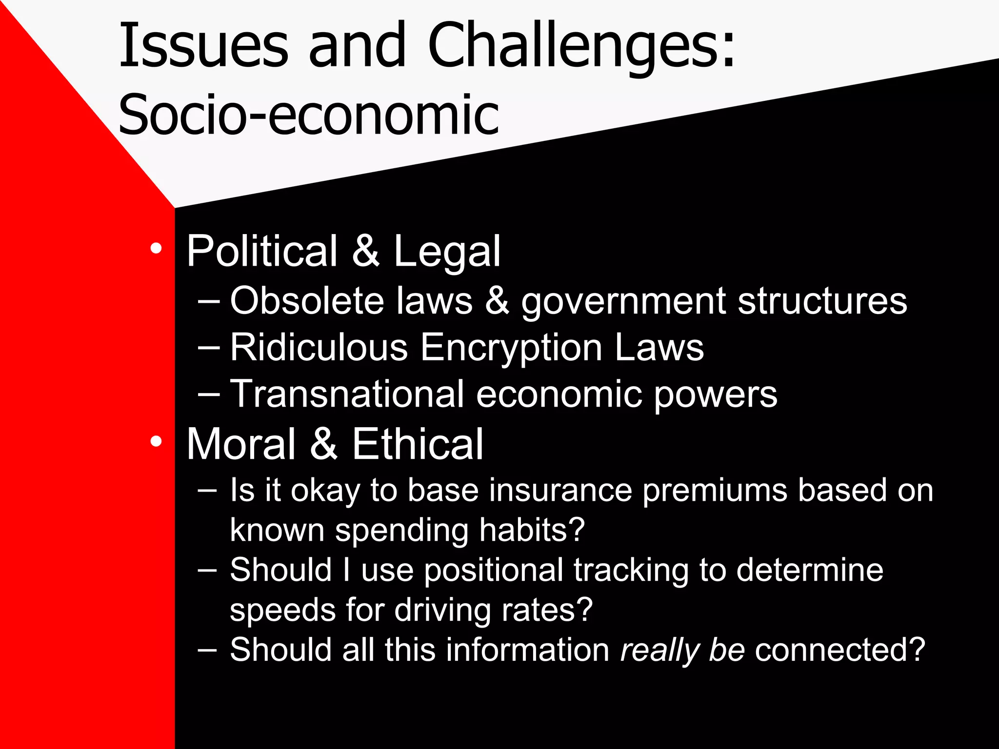 Issues and Challenges: Socio-economic Political & Legal Obsolete laws & government structures Ridiculous Encryption Laws Transnational economic powers Moral & Ethical Is it okay to base insurance premiums based on known spending habits? Should I use positional tracking to determine speeds for driving rates? Should all this information  really be  connected? 
