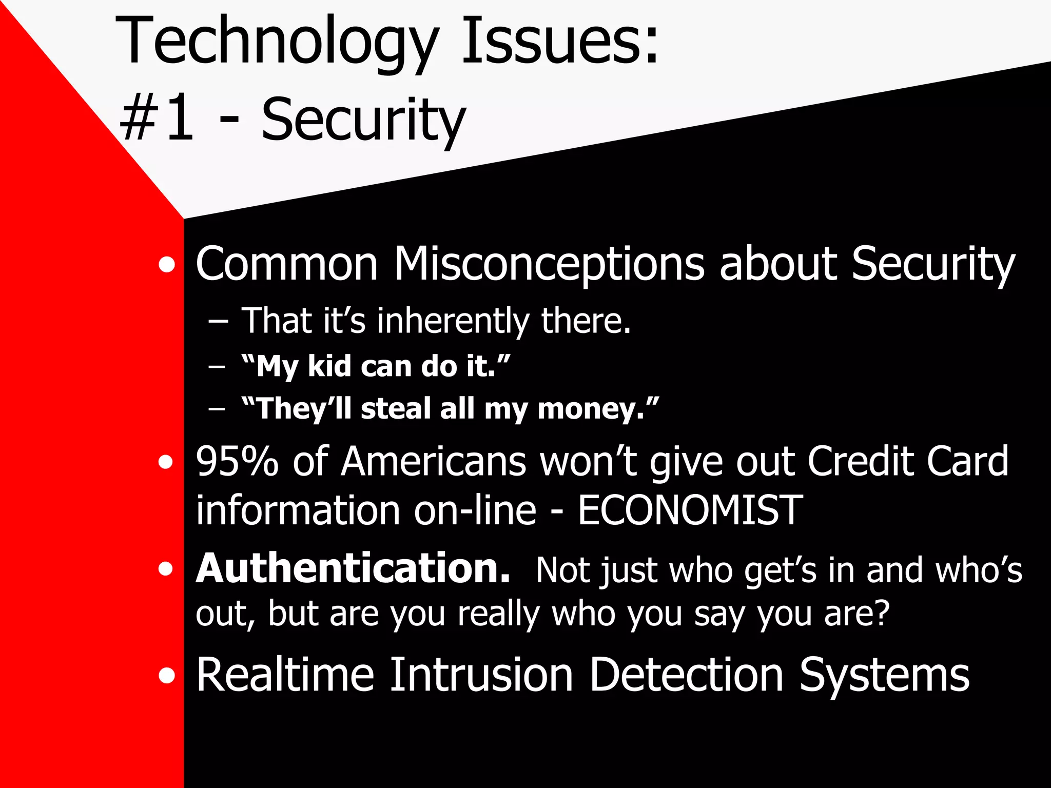 Technology Issues: #1 -  Security Common Misconceptions about Security That it’s inherently there. “ My kid can do it.”   “ They’ll steal all my money.” 95% of Americans won’t give out Credit Card information on-line - ECONOMIST Authentication.  Not just who get’s in and who’s out, but are you really who you say you are? Realtime Intrusion Detection Systems 
