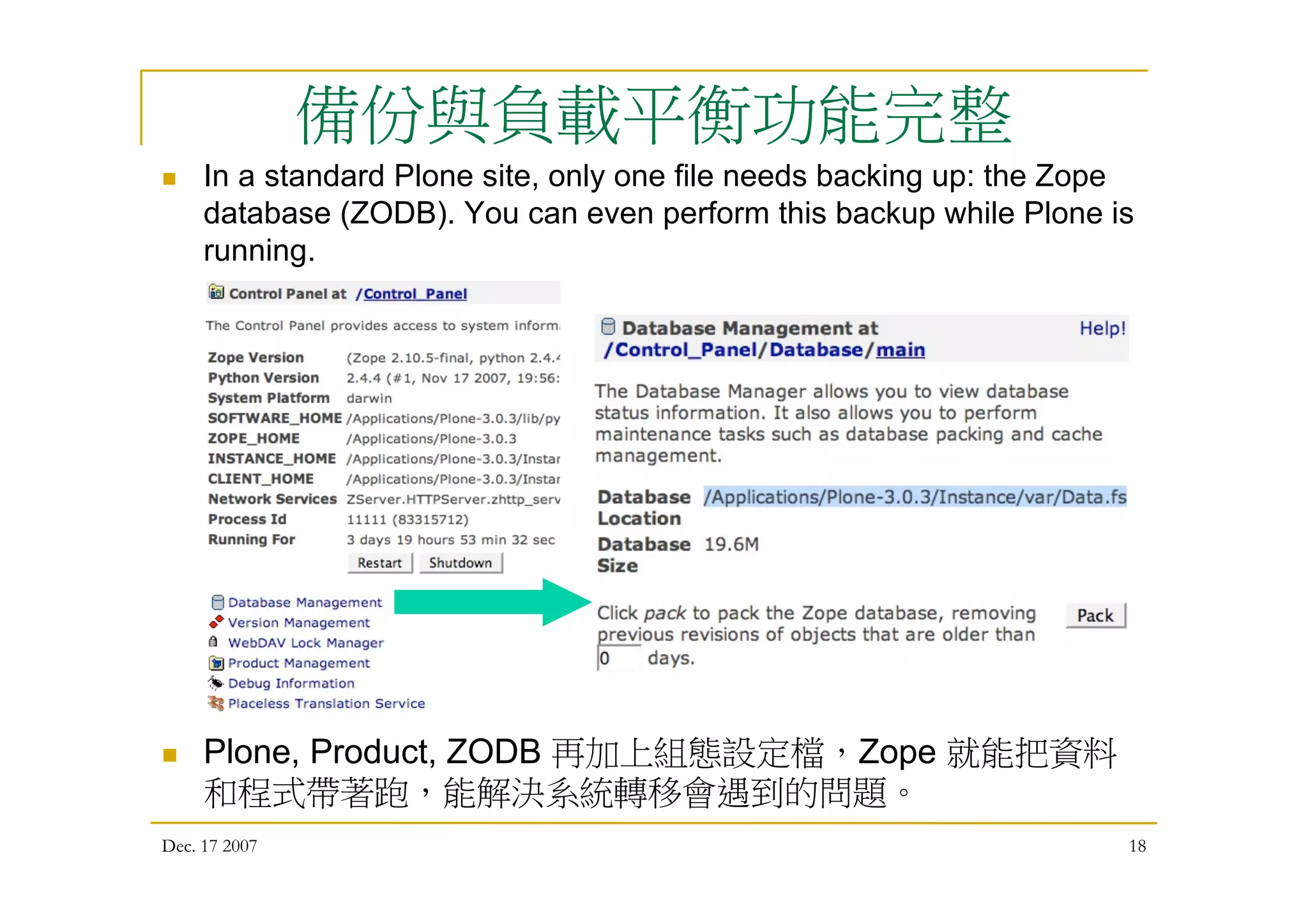 Dec. 17 2007 18
備份與負載平衡功能完整
 In a standard Plone site, only one file needs backing up: the Zope
database (ZODB). You can even perform this backup while Plone is
running.
 Plone, Product, ZODB 再加上組態設定檔，Zope 就能把資料
和程式帶著跑，能解決系統轉移會遇到的問題。
 