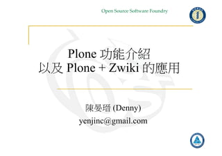 Open Source Software Foundry
Plone 功能介紹
以及 Plone + Zwiki 的應用
陳晏瑨 (Denny)
yenjinc@gmail.com
 