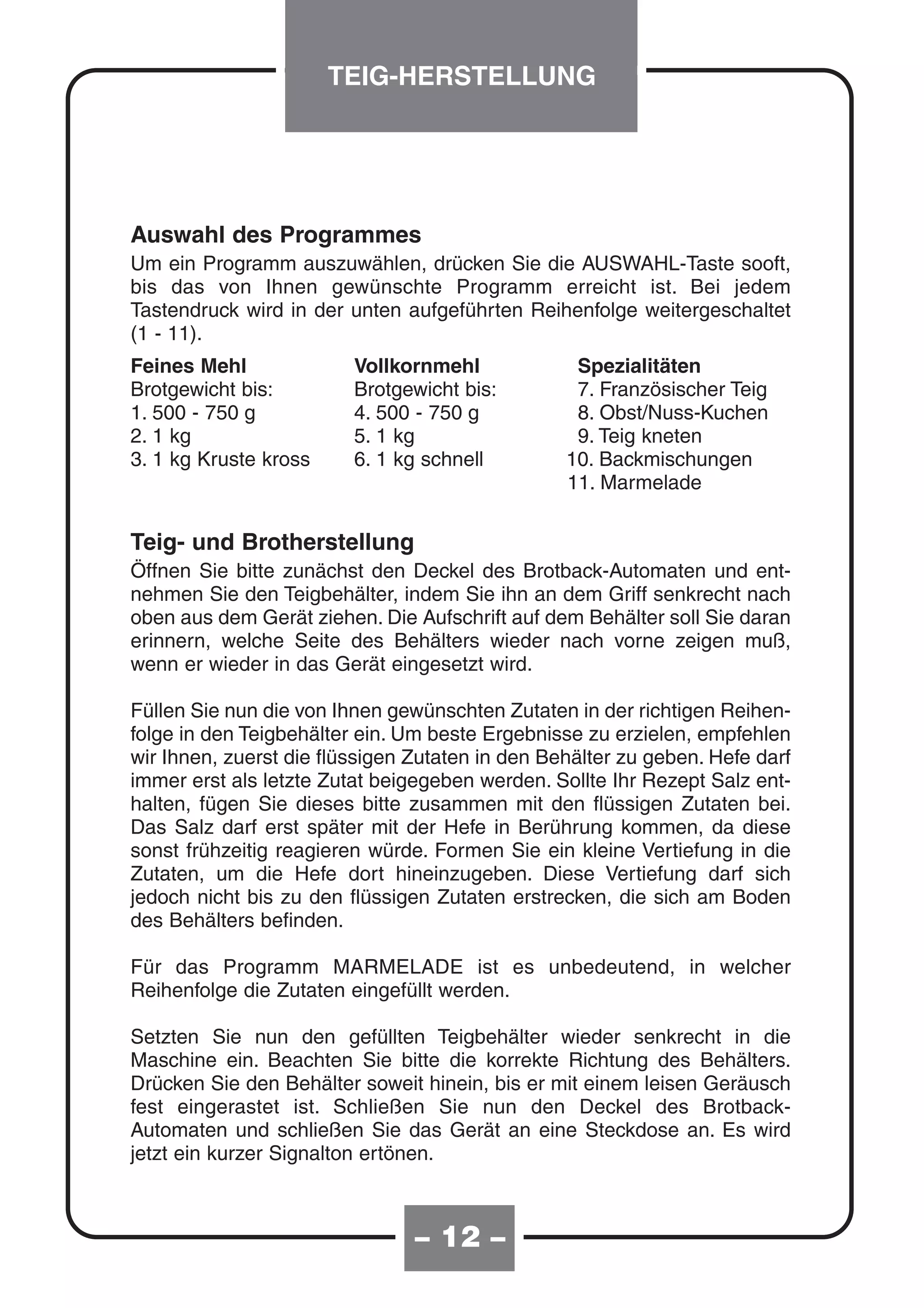TEIG-HERSTELLUNG




Auswahl des Programmes
Um ein Programm auszuwählen, drücken Sie die AUSWAHL-Taste sooft,
bis das von Ihnen gewünschte Programm erreicht ist. Bei jedem
Tastendruck wird in der unten aufgeführten Reihenfolge weitergeschaltet
(1 - 11).
Feines Mehl              Vollkornmehl             Spezialitäten
Brotgewicht bis:         Brotgewicht bis:         7. Französischer Teig
1. 500 - 750 g           4. 500 - 750 g           8. Obst/Nuss-Kuchen
2. 1 kg                  5. 1 kg                  9. Teig kneten
3. 1 kg Kruste kross     6. 1 kg schnell         10. Backmischungen
                                                 11. Marmelade


Teig- und Brotherstellung
Öffnen Sie bitte zunächst den Deckel des Brotback-Automaten und ent-
nehmen Sie den Teigbehälter, indem Sie ihn an dem Griff senkrecht nach
oben aus dem Gerät ziehen. Die Aufschrift auf dem Behälter soll Sie daran
erinnern, welche Seite des Behälters wieder nach vorne zeigen muß,
wenn er wieder in das Gerät eingesetzt wird.

Füllen Sie nun die von Ihnen gewünschten Zutaten in der richtigen Reihen-
folge in den Teigbehälter ein. Um beste Ergebnisse zu erzielen, empfehlen
wir Ihnen, zuerst die flüssigen Zutaten in den Behälter zu geben. Hefe darf
immer erst als letzte Zutat beigegeben werden. Sollte Ihr Rezept Salz ent-
halten, fügen Sie dieses bitte zusammen mit den flüssigen Zutaten bei.
Das Salz darf erst später mit der Hefe in Berührung kommen, da diese
sonst frühzeitig reagieren würde. Formen Sie ein kleine Vertiefung in die
Zutaten, um die Hefe dort hineinzugeben. Diese Vertiefung darf sich
jedoch nicht bis zu den flüssigen Zutaten erstrecken, die sich am Boden
des Behälters befinden.

Für das Programm MARMELADE ist es unbedeutend, in welcher
Reihenfolge die Zutaten eingefüllt werden.

Setzten Sie nun den gefüllten Teigbehälter wieder senkrecht in die
Maschine ein. Beachten Sie bitte die korrekte Richtung des Behälters.
Drücken Sie den Behälter soweit hinein, bis er mit einem leisen Geräusch
fest eingerastet ist. Schließen Sie nun den Deckel des Brotback-
Automaten und schließen Sie das Gerät an eine Steckdose an. Es wird
jetzt ein kurzer Signalton ertönen.



                                – 12 –
 