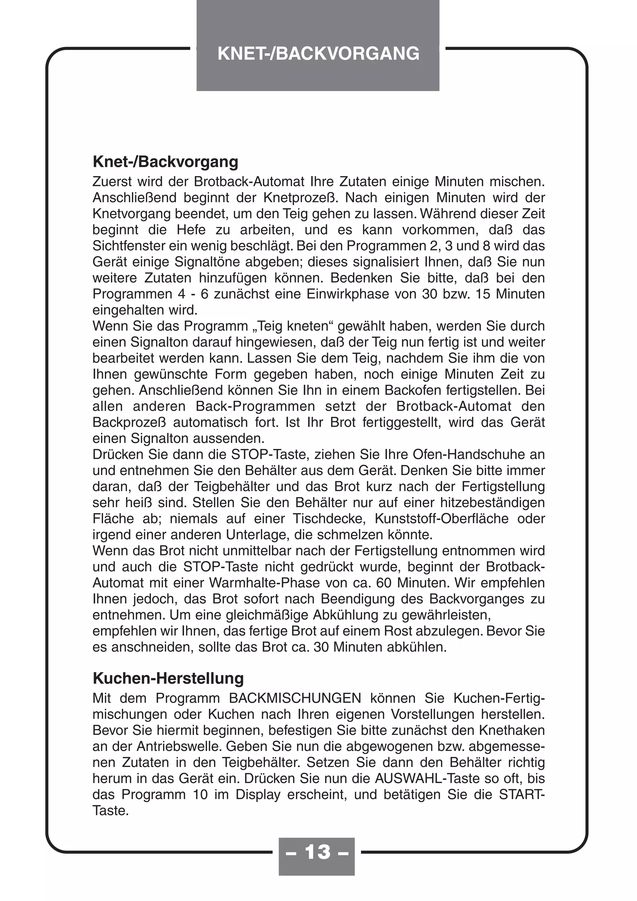 KNET-/BACKVORGANG




Knet-/Backvorgang
Zuerst wird der Brotback-Automat Ihre Zutaten einige Minuten mischen.
Anschließend beginnt der Knetprozeß. Nach einigen Minuten wird der
Knetvorgang beendet, um den Teig gehen zu lassen. Während dieser Zeit
beginnt die Hefe zu arbeiten, und es kann vorkommen, daß das
Sichtfenster ein wenig beschlägt. Bei den Programmen 2, 3 und 8 wird das
Gerät einige Signaltöne abgeben; dieses signalisiert Ihnen, daß Sie nun
weitere Zutaten hinzufügen können. Bedenken Sie bitte, daß bei den
Programmen 4 - 6 zunächst eine Einwirkphase von 30 bzw. 15 Minuten
eingehalten wird.
Wenn Sie das Programm „Teig kneten“ gewählt haben, werden Sie durch
einen Signalton darauf hingewiesen, daß der Teig nun fertig ist und weiter
bearbeitet werden kann. Lassen Sie dem Teig, nachdem Sie ihm die von
Ihnen gewünschte Form gegeben haben, noch einige Minuten Zeit zu
gehen. Anschließend können Sie Ihn in einem Backofen fertigstellen. Bei
allen anderen Back-Programmen setzt der Brotback-Automat den
Backprozeß automatisch fort. Ist Ihr Brot fertiggestellt, wird das Gerät
einen Signalton aussenden.
Drücken Sie dann die STOP-Taste, ziehen Sie Ihre Ofen-Handschuhe an
und entnehmen Sie den Behälter aus dem Gerät. Denken Sie bitte immer
daran, daß der Teigbehälter und das Brot kurz nach der Fertigstellung
sehr heiß sind. Stellen Sie den Behälter nur auf einer hitzebeständigen
Fläche ab; niemals auf einer Tischdecke, Kunststoff-Oberfläche oder
irgend einer anderen Unterlage, die schmelzen könnte.
Wenn das Brot nicht unmittelbar nach der Fertigstellung entnommen wird
und auch die STOP-Taste nicht gedrückt wurde, beginnt der Brotback-
Automat mit einer Warmhalte-Phase von ca. 60 Minuten. Wir empfehlen
Ihnen jedoch, das Brot sofort nach Beendigung des Backvorganges zu
entnehmen. Um eine gleichmäßige Abkühlung zu gewährleisten,
empfehlen wir Ihnen, das fertige Brot auf einem Rost abzulegen. Bevor Sie
es anschneiden, sollte das Brot ca. 30 Minuten abkühlen.

Kuchen-Herstellung
Mit dem Programm BACKMISCHUNGEN können Sie Kuchen-Fertig-
mischungen oder Kuchen nach Ihren eigenen Vorstellungen herstellen.
Bevor Sie hiermit beginnen, befestigen Sie bitte zunächst den Knethaken
an der Antriebswelle. Geben Sie nun die abgewogenen bzw. abgemesse-
nen Zutaten in den Teigbehälter. Setzen Sie dann den Behälter richtig
herum in das Gerät ein. Drücken Sie nun die AUSWAHL-Taste so oft, bis
das Programm 10 im Display erscheint, und betätigen Sie die START-
Taste.


                               – 13 –
 