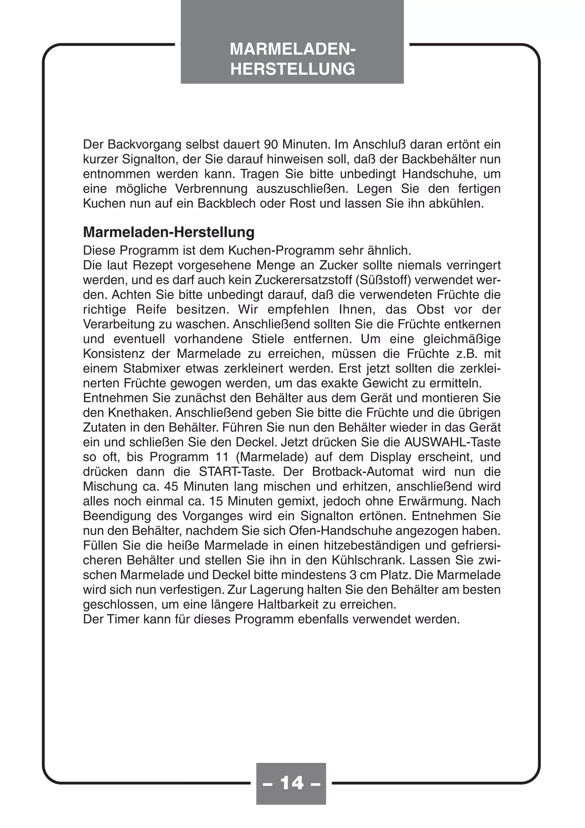 MARMELADEN-
                         HERSTELLUNG



Der Backvorgang selbst dauert 90 Minuten. Im Anschluß daran ertönt ein
kurzer Signalton, der Sie darauf hinweisen soll, daß der Backbehälter nun
entnommen werden kann. Tragen Sie bitte unbedingt Handschuhe, um
eine mögliche Verbrennung auszuschließen. Legen Sie den fertigen
Kuchen nun auf ein Backblech oder Rost und lassen Sie ihn abkühlen.

Marmeladen-Herstellung
Diese Programm ist dem Kuchen-Programm sehr ähnlich.
Die laut Rezept vorgesehene Menge an Zucker sollte niemals verringert
werden, und es darf auch kein Zuckerersatzstoff (Süßstoff) verwendet wer-
den. Achten Sie bitte unbedingt darauf, daß die verwendeten Früchte die
richtige Reife besitzen. Wir empfehlen Ihnen, das Obst vor der
Verarbeitung zu waschen. Anschließend sollten Sie die Früchte entkernen
und eventuell vorhandene Stiele entfernen. Um eine gleichmäßige
Konsistenz der Marmelade zu erreichen, müssen die Früchte z.B. mit
einem Stabmixer etwas zerkleinert werden. Erst jetzt sollten die zerklei-
nerten Früchte gewogen werden, um das exakte Gewicht zu ermitteln.
Entnehmen Sie zunächst den Behälter aus dem Gerät und montieren Sie
den Knethaken. Anschließend geben Sie bitte die Früchte und die übrigen
Zutaten in den Behälter. Führen Sie nun den Behälter wieder in das Gerät
ein und schließen Sie den Deckel. Jetzt drücken Sie die AUSWAHL-Taste
so oft, bis Programm 11 (Marmelade) auf dem Display erscheint, und
drücken dann die START-Taste. Der Brotback-Automat wird nun die
Mischung ca. 45 Minuten lang mischen und erhitzen, anschließend wird
alles noch einmal ca. 15 Minuten gemixt, jedoch ohne Erwärmung. Nach
Beendigung des Vorganges wird ein Signalton ertönen. Entnehmen Sie
nun den Behälter, nachdem Sie sich Ofen-Handschuhe angezogen haben.
Füllen Sie die heiße Marmelade in einen hitzebeständigen und gefriersi-
cheren Behälter und stellen Sie ihn in den Kühlschrank. Lassen Sie zwi-
schen Marmelade und Deckel bitte mindestens 3 cm Platz. Die Marmelade
wird sich nun verfestigen. Zur Lagerung halten Sie den Behälter am besten
geschlossen, um eine längere Haltbarkeit zu erreichen.
Der Timer kann für dieses Programm ebenfalls verwendet werden.




                               – 14 –
 